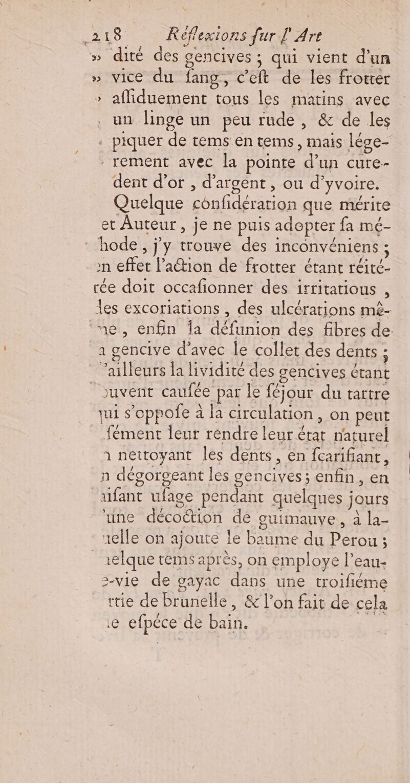 » dité des gencives ; qui vient d’un » vice du fang, c’eft de les frotter &gt; afliduement tous les matins avec un linge un peu rude , &amp; de les . piquer de tems en tems, mais lége- _rement avec la pointe d’un cure- dent d’ot , d'argent, ou d’yvoire. Quelque confidération que mérite et Auteur , je ne puis adopter fa mé- hode, jy trouve des inconvéniens ; n effet l’aétion de frotter étant réité- rée doit occafionner des irritatious , es excoriations , des ulcérations mè- ‘ne, enfin Îa défunion des fibres de: 1 gencive d'avec le collet des dents ; ailleurs la lividité des gencives étant _ouvent caufée par le féjour du tartre qui s’oppofe à la circulation, on peut fément leur rendre leur érat narurel à nettoyant les dents, en {carifiant, n dégorgeant les gencives; enfin, en aufant ufage pendant quelques jours une décoction de guimauve, à la- uelle on ajoute le baume du Perou ; _1elque rems après, on employe l’eau- 2-vie de gayac dans une troifiéme tie de brunelle, &amp; l’on fait de cela e efpéce de bain.