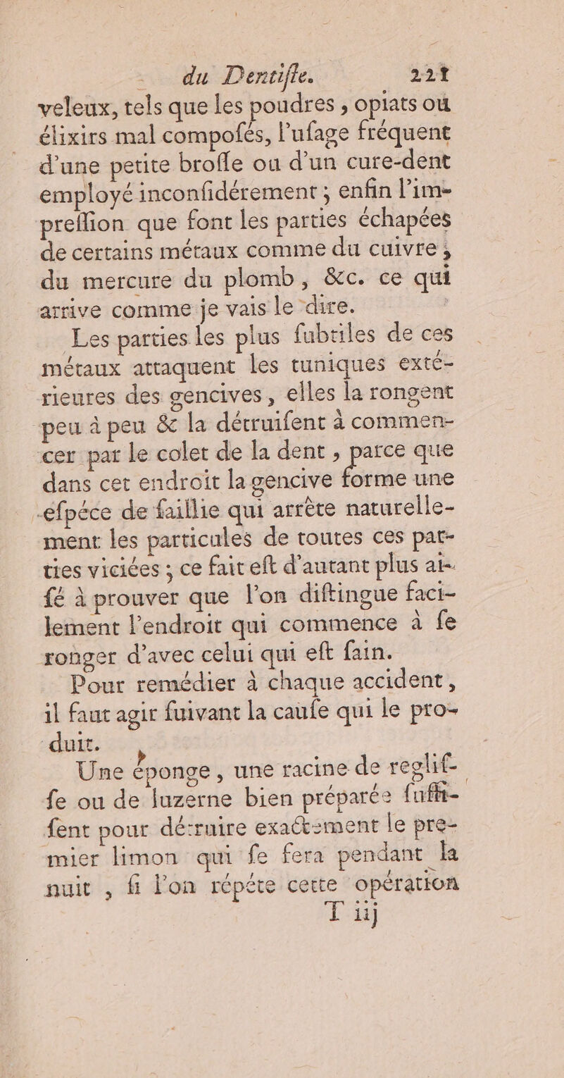veleux, tels que les poudres , oplats où élixirs mal compofés, l’ufage fréquent d’une petite brofle où d’un cure-dent employé inconfidérement ; enfin l’im- preflion que font les parties échapées de certains métaux comme du cuivre, du mercure du plomb, &amp;c. ce qui arrive comme je vais le dire. | Les parties les plus fubtiles de ces métaux attaquent les tuniques exté- rieures des gencives, elles la rongent “peu à peu &amp; la détruifent à commen- cer pat le colet de la dent , parce que dans cet endroit la gencive Pas une -efpéce de faillie qui arrète naturelle- ment les particules de toutes ces pat- ties vicices ; ce fait eft d'autant plus at- {é À prouver que l'on diftingue faci- lement l'endroit qui commence à fe ronger d'avec celui qui eft fain. Pour remédier à chaque accident, il faut agir fuivant la caufe qui le pro- duit. Une éponge, une racine de regle fe ou de luzerne bien préparée fufi- fent pour dé:ruire exact-ment le pre- mier limon qui fe fera pendant ka nuit , fi l'on répéte certe opération Fu