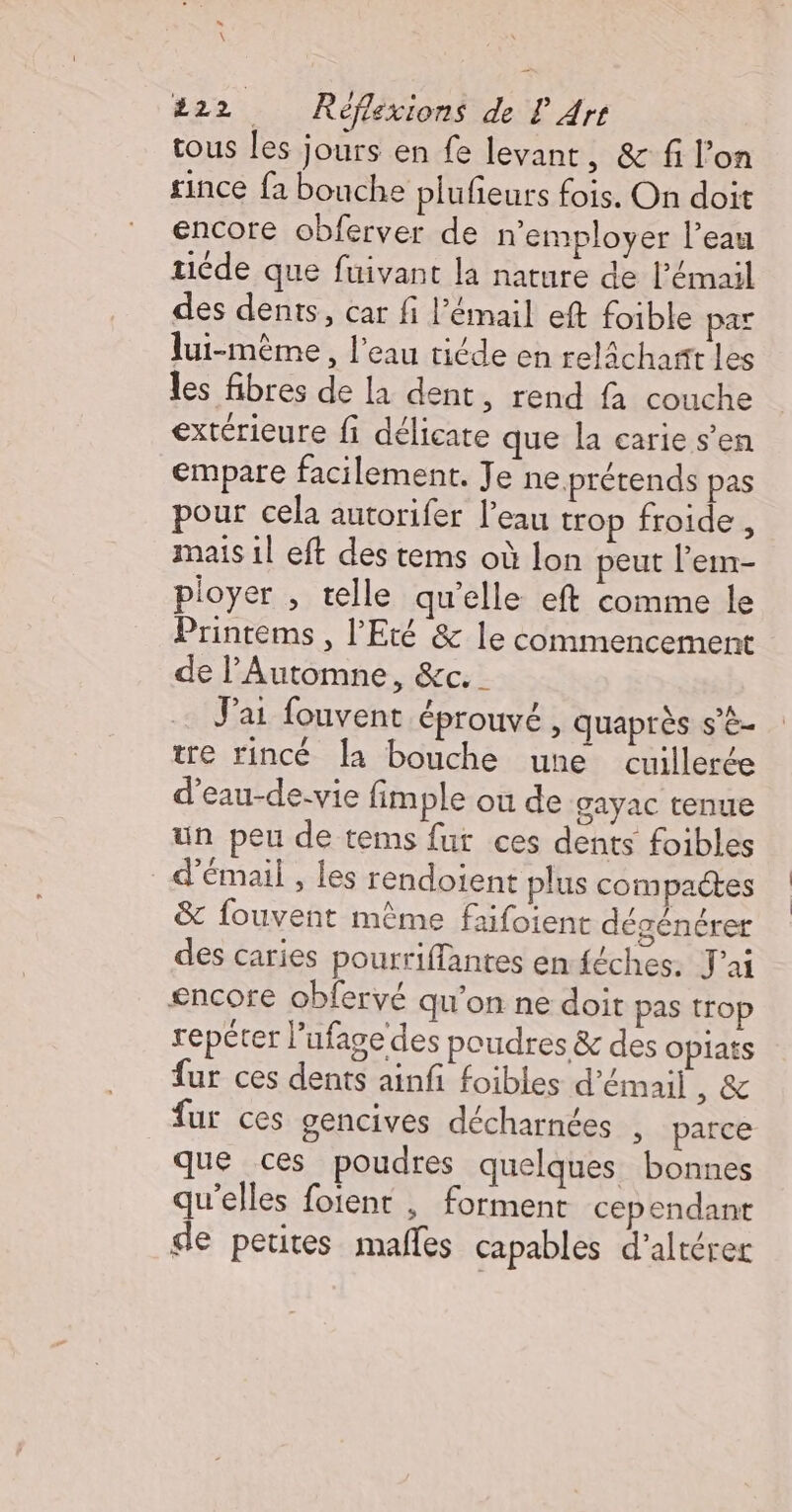  \ 222 Réflexions de LP Arr tous les jours en fe levant, &amp; fi l’on since fa bouche plufieurs fois. On doit encore obferver de n'employer l’eau ride que fuivant la nature de l'émail des dents, car fi l'émail eft foible pas lui-même , l’eau riéde en relâchart les les fibres de la dent, rend fa couche extérieure fi délicate que la carie s’en empare facilement. Je ne prétends pas pour cela autorifer l’eau trop froide , mais 1l eft des tems où lon peut l’em- ployer , telle qu'elle eft comme le Printems , l'Eté &amp; le commencement de l’'Automne, &amp;c._ J'ai fouvent éprouvé, quaprès s’è- tre rincé la bouche une cuillerée d'eau-de-vie fimple ou de gayac tenue un peu de tems fur ces dents foibles d’émail , Les rendoient plus compactes &amp; fouvent même faifoient dégénérer des caries pourriffantes en féches. J'ai &lt;ncore obfervé qu’on ne doit pas trop repéter l’ufage des poudres &amp; des Oplats fur ces dents ainfi foibles d’émail Te fur ces gencives décharnées , parce que ces poudres quelques bonnes qu'elles foïenr , forment cependant de petites males capables d’altérer