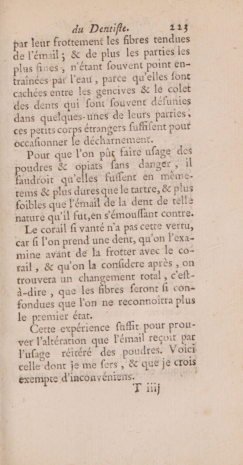 bar teur frottement les fibres tendues de l'émail; &amp; de plus les parties les plas fines, n'étant fouvent point en- trainées par l'eau, pañce qu’elles font cachées entre les gencives &amp; le colet des dents qui font fouvent défunies dans quelques-unes dé leurs parties, ces petits corps étrangers fufhfent pout bccafñonner le décharnement, _ Pour que l'on pis faire ufage des poudres &amp;c opiats fans danger , il faudroit qu'elles fuffent en mème teims &amp; plus duresque le tartre, &amp; plus foibles que l'émail de la dent de telle nature qu'il fut,en s'émouffant contre. _ Le corail fi vanté n’a pas cette vertu, cat f l’on prend une dent, qu'on lexa- mine avant de la frotter avec le co- rail, &amp; qu'on la confidere après , on trouvera un changement total, c'eft- à-dire , que les Ébres feront fi con: fondues que l'on ne reconnoitra plus le premier état. | Cette expérience fafht. pour prou- ver l’altération que l'émail reçoit par l'ufage réitéré des poudres. Voict celle dont je me fers, &amp;c que je crois exempte d'inconveéniens. ra TF ii) )