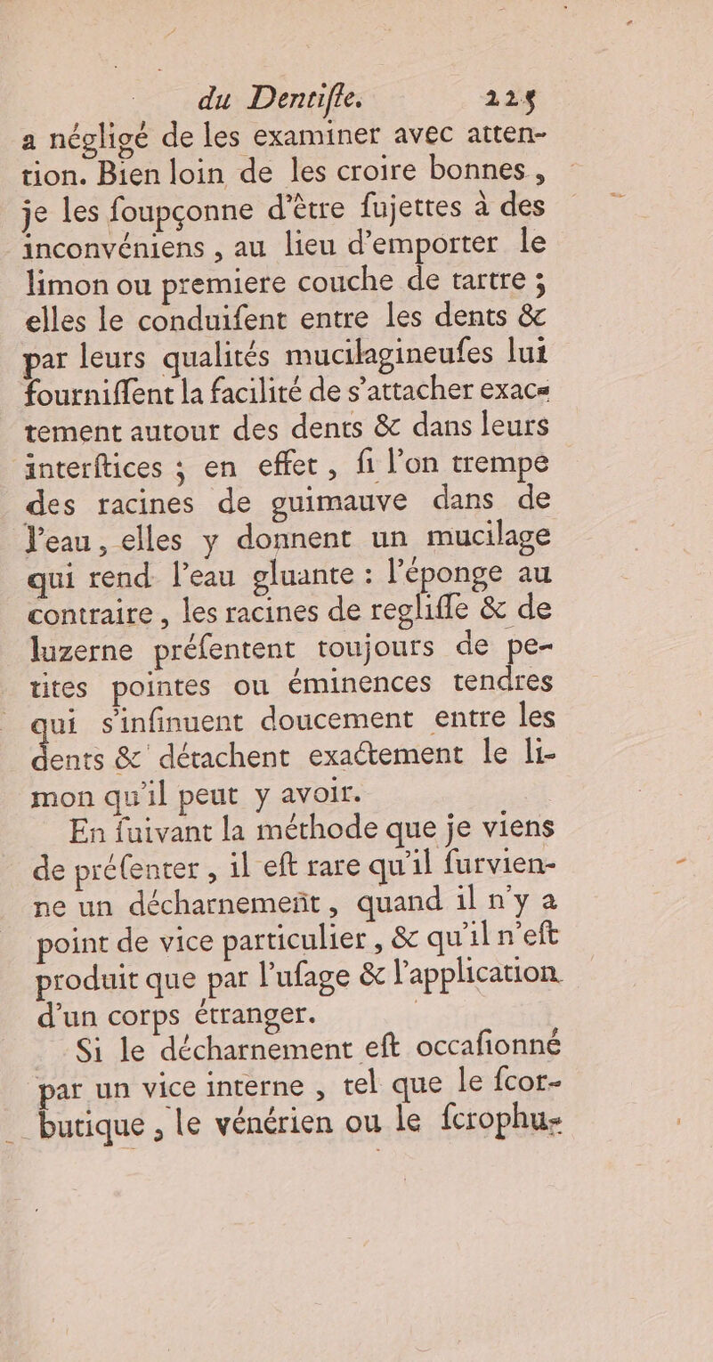 a négligé de les examiner avec atten- tion. Bien loin de les croire bonnes, je Les foupçonne d'être fujettes à des inconvéniens , au lieu d’emporter le limon ou premiere couche de tartre ; elles le conduifent entre les dents &amp; par leurs qualités mucilagineufes lui fourniflent la facilité de s'attacher exac= tement autour des dents &amp; dans leurs interftices ; en effet, fi l’on trempe des racines de guimauve dans de l'eau, elles y donnent un mucilage qui rend l’eau gluante : l'éponge au contraire , les racines de reglifle &amp; de luzerne préfentent toujours de pe- tites pointes ou éminences tendres ui sinfinuent doucement entre les ins &amp;' détachent exactement le i- mon qu'il peut y avoir. En fuivant la méthode que je viens de préfenter , il eft rare qu'il furvien- ne un décharnemeñt, quand il n’y a point de vice particulier , &amp; qu'il n’eft produit que par l’'ufage &amp; l'application. d’un corps étranger. | Si le décharnement eft occafionné par un vice interne , tel que le fcor- ‘butique , Le vénérien ou le fcrophus