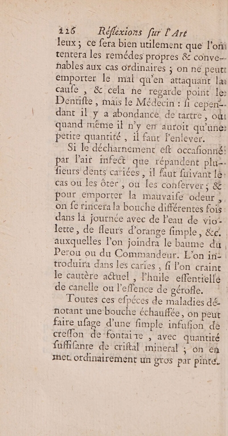 Jeux; ce fera bien utilement que l’on tentera les remédes propres &amp; conve-- hables aux cas ordinaires ÿ On ne peutt emporter le mal qu'en attaquant la caufe , &amp; cela he regarde point le: Dentifte , mais le Médecin : fi cepen=- dant il y a abondance de tartre, où quand même il n’y en auroit qu'uñé: petite quantité , il faut fenlever. Si le décharnement eft occafonné! par l'air infe®&amp; que répandent plu-- fieurs dents cariées , il faut fuivant le: Cas ou les ôter , ou les conférver ; &amp;: pour emporter la mauvaife odeur ; on fe rincefa la bouche différentes fois: dans là journée avec de Peau de vio- lette, de fleurs d'orange fimple, &amp;e. . auxquelles lon joindra le baume du, Perou ou du Commandeur. L'on ir: | troduira dans les caries , fi l’on craint le cautère actuel , Phuile effentiellé de canelle ou l’effence de gérofe. Toutes ces efpéces de maladies dé: notant une bouche échauffée, on peut faire ufage d’une fimple infufon de creflon de-fontaire , avec quantité fuffifante de criftal mineral ; ôn Eñ et. ordinairement un gros par pinte,