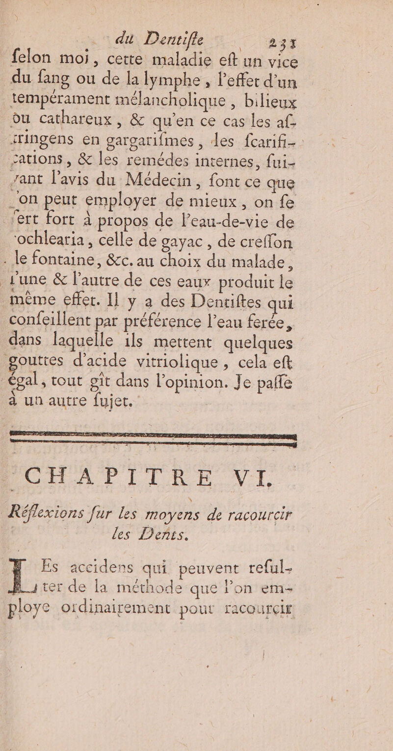 | . du Denrifle Tes felon moi, cette maladie eft un vice du fang ou de la lymphe , l’effer d’un tempérament mélancholique , bilieux du cathareux, &amp; qu’en ce cas les af. iringens en gargarifmes, des fcarifi- : cations, &amp; les remédes internes, fui- zant lavis du Médecin, font ce que _'on peut employer de mieux, on fe ert fort À propos de l’eau-de-vie de ‘ochlearia , celle de gayac, de creffon . le fontaine, &amp;c. au choix du malade, june &amp; l’autre de ces eaux produit Le même effer. Il y a des Dentiftes qui confeillent par préférence l’eau ferée, dans laquelle ils mettent quelques gouttes d'acide vitriolique , cela eft égal, tout gît dans l’opinion. Je paffe à un autre fujet, PCHAPITRE VI Réflexions Jur Les moyens de racourcir les Dents. Es accidens qui peuvent re{ul- ter de la méthode que lon em ploye ordinairement pour racourçir