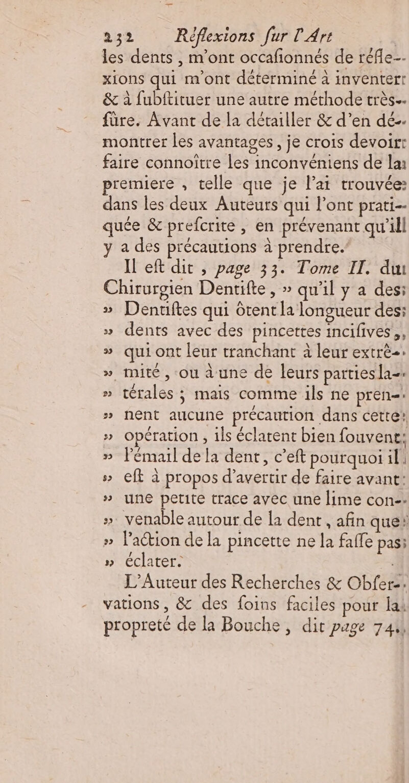 les dents , m'ont occafionnés de réfle-- xions qui m'ont déterminé à inventerr &amp; à fubftituer une autre méthode très. füre. Avant de la détailler &amp; d’en dé-. montrer les avantages, je crois devoir: faire connoître les inconvéniens de lan premiere , telle que je lai trouvée: dans les deux Auteurs qui l'ont prati-- quée &amp; prefcrite , en prévenant qu'ill y a des précautions à prendre.’ Il eft dit , page 33. Tome II. du Chirurgien Dentifte , » qu'il y a des: » Denriftes qui Gtent la longueur des: » dents avec des pincettes incifives,, » qui ont leur tranchant à leur extré=: », mité , ou à une de leurs partiesla=. » térales ; mais comme ils ne pren-. » nent aucune précaution dans cette! » opération , ils éclatent bien fouvene: » l'émail de la dent, c’eft pourquoi il. s Cf à propos d’avertir de faire avant: » une petite trace avec une lime con-- ». venable autour de la dent , afin que! #» Paction de la pincette ne la falle pas; » éclater. L’Auteur des Recherches &amp; Obfer. vations , &amp; des foins faciles pour lai propreté de la Bouche, dit page 744