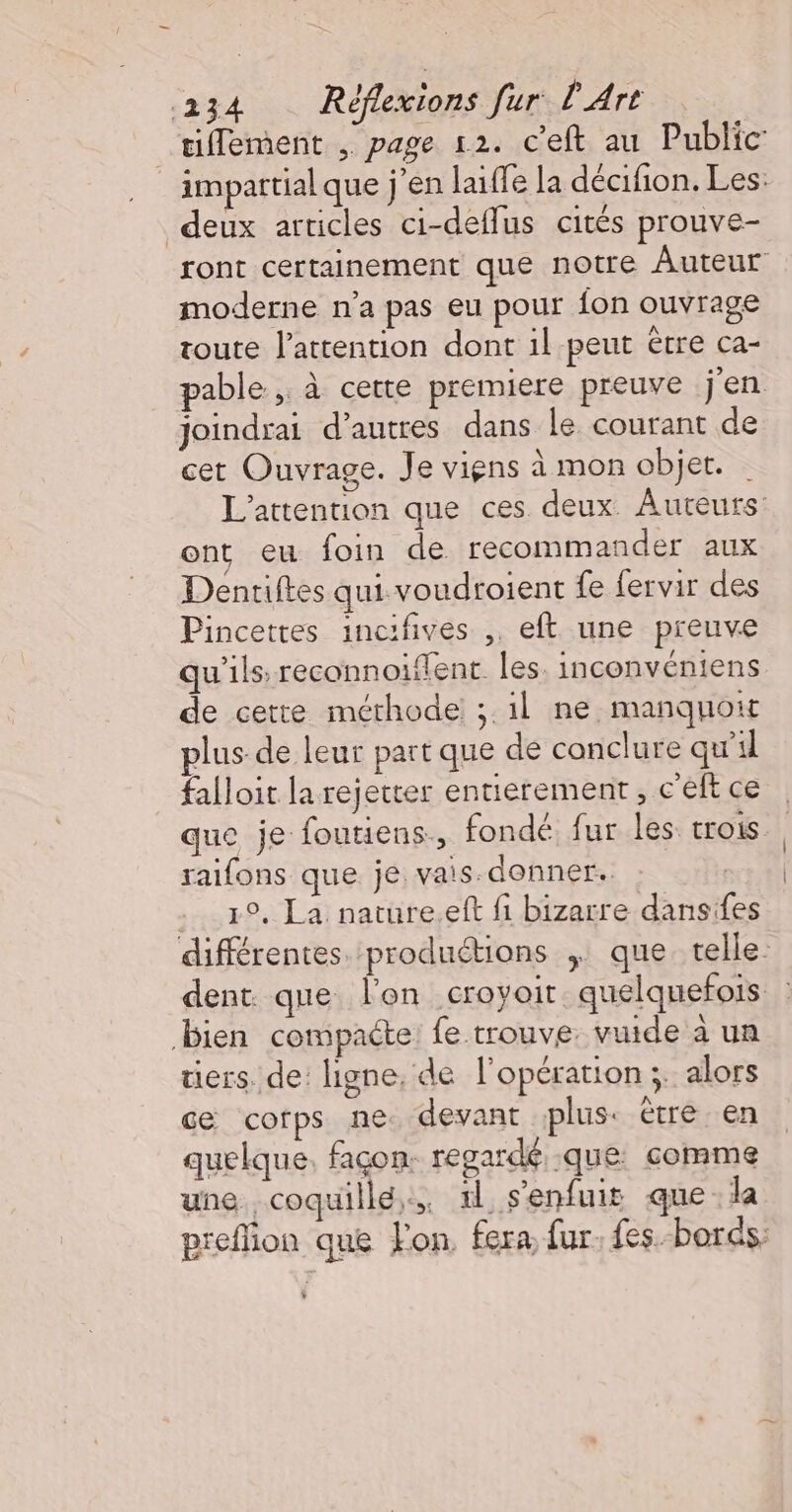 tiflement , page 12. c’eft au Public impattialque j'en laiffe la décifion. Les: deux articles ci-deflus cités prouve- ront certainement que notre Auteur moderne n’a pas eu pour fon ouvrage toute l'attention dont 1l peut être Ca- pable, à cette premiere preuve jen joindrai d’autres dans le courant de cet Ouvrage. Je viens à mon objet. L’attention que ces deux. Auteurs: ont eu foin de recommander aux Dentiftes qui voudroient fe fervir des Pincettes incifives ,. eft une preuve qu'ils: reconnoiflent. les. inconvéniens de cette méthode ;.1l ne manquoir plus-de leur part que de conclure qu’il falloit la rejetter entierement, c'eft ce que je foutiens., fondé fur les trois raifons que je vais. donner. . 19, La nature.eft fi bizarre dansifes différentes produétions | que telle. dent. que l'on croyoit. quelquefois | bien compacte: fe trouve. vuide à un tiers. de: ligne. de l'opération ;. alors ce corps ne devant plus: étre en quelque, façon: regardé que comme une coquille. 1l s'enfuit que la preflion que Fon, fera fur. fes. bords: $