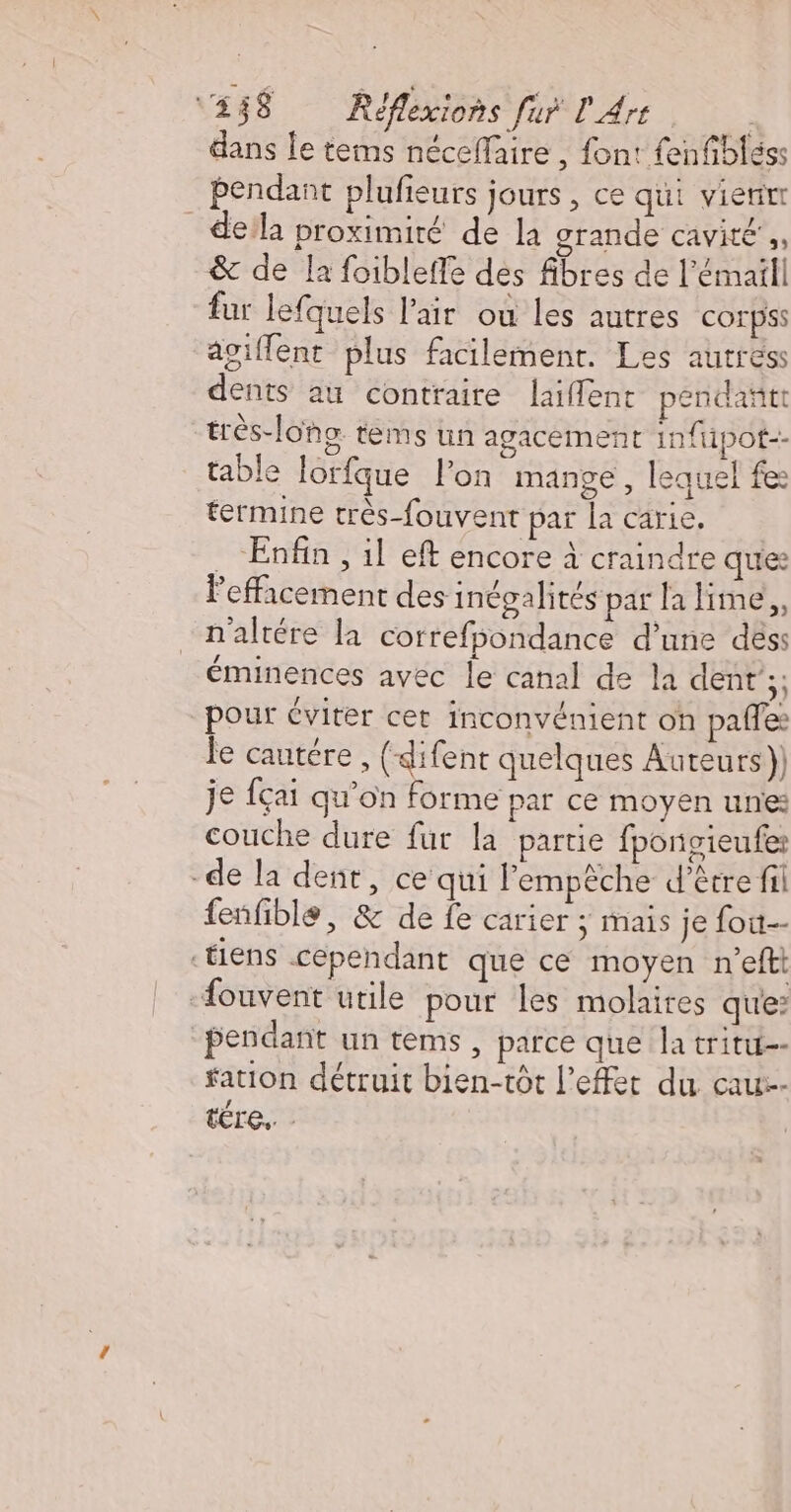 dans le tems néceflaire , font: fenfibléss pendant plufieurs jours, ce qui vierirr dela proximité de la grande cavité’, &amp; de la foibleffe des fibres de l’émaill fur lefquels l'air où les autres corpss asiffent plus facilement. Les autres dents au contraire laiflent pendañtt très-lons tems un agacement 1n{t1pot-- table lorfque lon mange , lequel fes termine très-fouvent par la carie. … Enfin, il eft encore à craindre que: Pefficement des inégalités par la lime, n'altére la correfpondance d’une dés: éminences avec le canal de la dent’;; pour éviter cet inconvénient oh pafles e cautére , (-difent quelques Auteurs) je fçai qu’on forme par ce moyen unies couche dure fur la partie fpongieufer -de la dent, ce qui Pempèche d’être fil fenfible, &amp; de fe carier ; mais je fou ‘tiens cependant que ce moyen n’efti -fouvent utile pour les molaires que? pendant un tems, parce que la tritu-- fation détruit bien-tôt l'effet du cau--- tre”