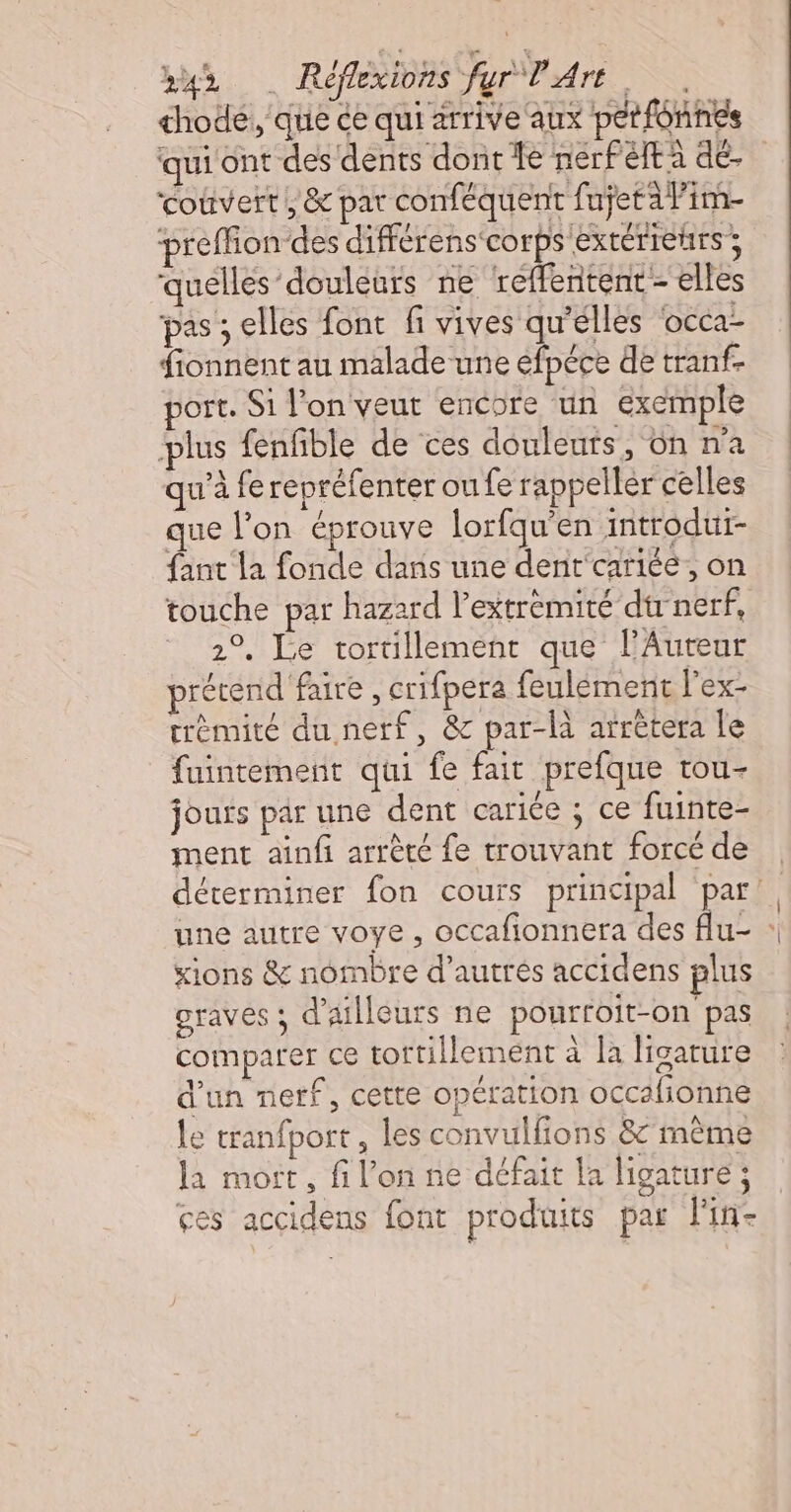 hode, que ce qui arrive aux petfonnes qui ont des dents dont Le nerfeltà dé- couvert, &amp; pat conféquent fujetàPim- preffion-des différens ‘corps extérieurs ; quelles douleurs ne ‘reffentent - elles pas ; elles font fi vives qu'élles ‘occa- fionnent au malade une efpéce de tranf. oft. Si l'on veut encore un exemple plus fenfble de ces douleuts , Oh n’a qu'à fe repréfenter ou fe rappeller celles que l’on éprouve lorfqu'en introdur- fant la fonde dans une dent'cariéé, on touche par hazard l’extrémité dtr nerf, 2°, Le tortillement que l’Autur prétend faire , crifpera feulément l'ex- trèmité du nerf, &amp; par-là arrètera le fuintement qui fe fait prefque trou- jours par une dent cariée ; ce fuinte- ment ainfi arrèté fe trouvant forcé de déterminer fon cours principal par’ une autre voye, occafionnera des flu- : xions &amp; nômbre d’autres accidens plus Graves ; d'ailleurs ne pourroit-on pas comparer ce tortillement à la ligature 12 d’un nerf, cette opération occafionne le tranfport, les convulfions &amp;'même la mort, fi l’on ne défait la ligature ; ges accidens font produits par l'in-