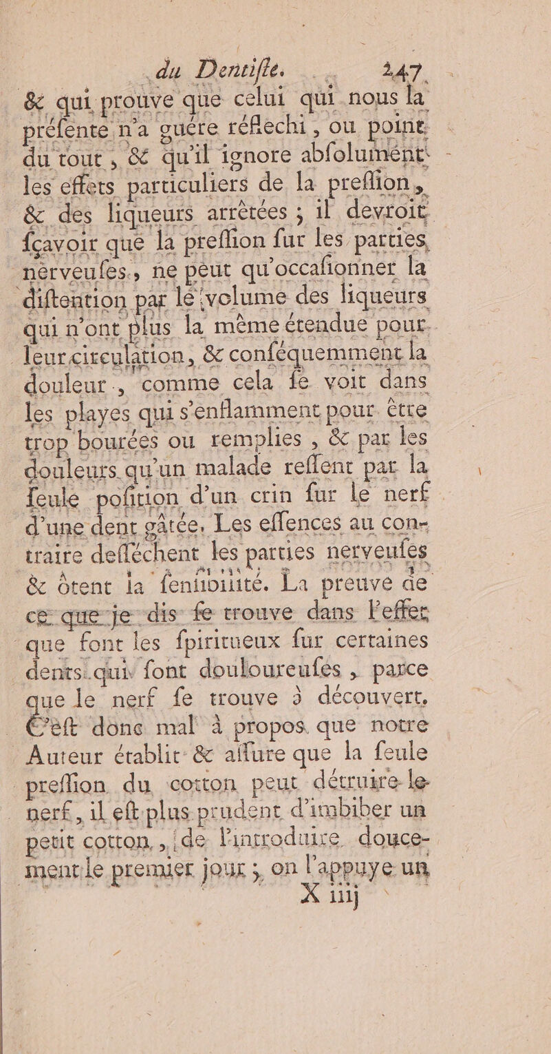 &amp; qui prouve que celui qui nous la préfente n'a guére réfechi , ou poine du tout, &amp; qu'il ignore abfolumént: les effets particuliers de la preflion, &amp;c des liqueurs arrèrées ; 1l devroit {cavoir que la preflion fur les parties nérveufes, ne péut qu'occañonner la diftention par lé volume des liqueurs qui n'ont plus la mème érendue pour. leurcireulation, &amp; conféquemment la douleur, comme cela fe voit dans les playes qui s’enflamment pour. être trop bourées ou remplies , &amp; par les douleurs qu'un malade reflent par la Teule poñrion d’un crin fur le nerf d’une dent gâtée. Les effences au con- traire defléchent les parties nerveufes &amp; Ôtent la fenñhoiité. La preuve de cœ que je dis fe trouve dans Feffec que font les fpiricueux fur certaines dents. qui, font douloureufes , parce que le nerf fe trouve à découvert, eft donc mal à propos que notre Auteur établit: &amp; allure que la feule prefion du coton peut décruire- le. nerf, il eftplus prudent d'inbiber un petit cotron, » .d8 introduire douce- mentle premier jour ;, on l'appuye un Fr