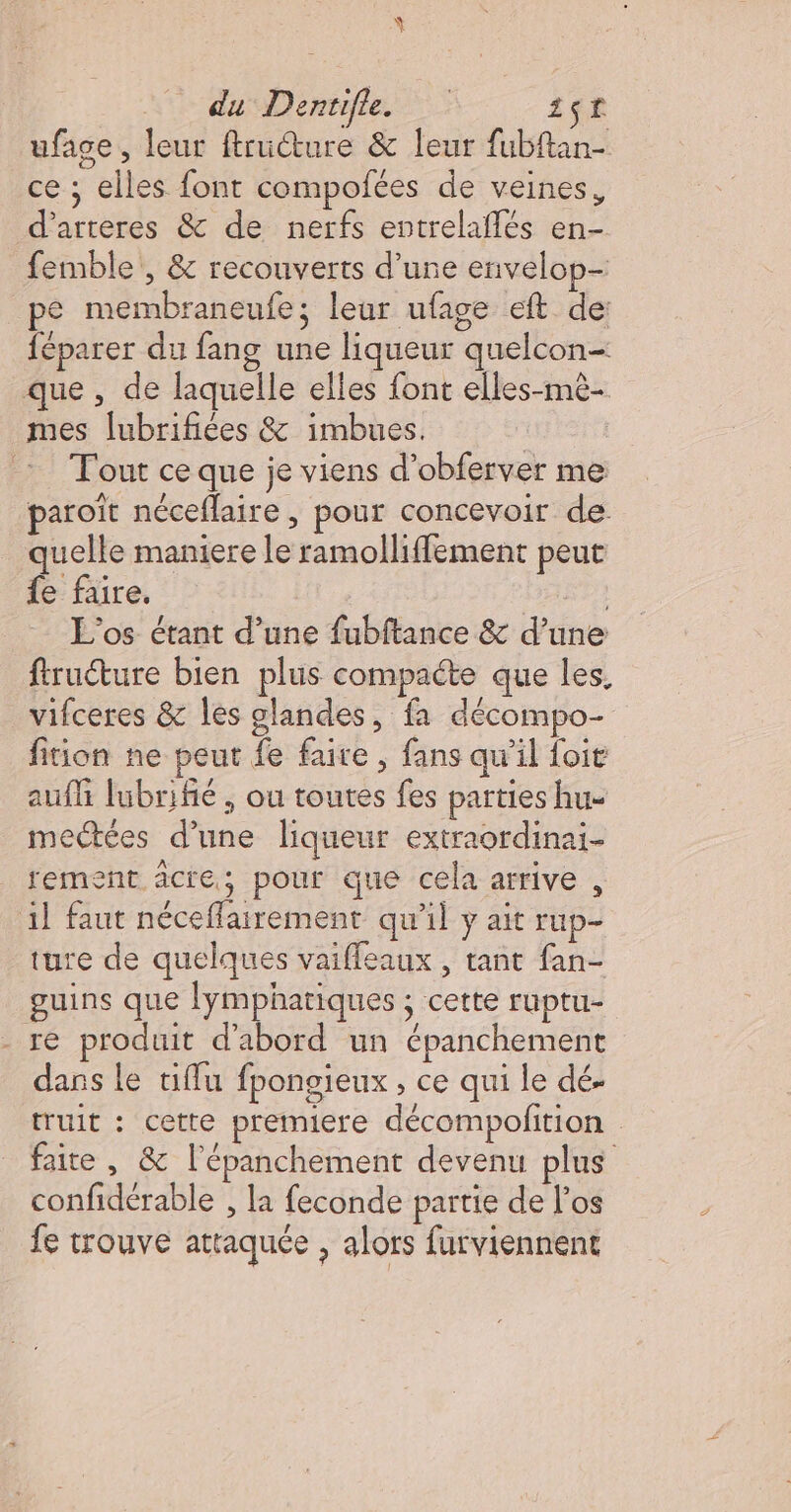 Ÿ du Dentifle. 1$t uface, leur ftructure &amp; leur fubftan- ce ; elles font compofées de veines, d’arteres &amp; de nerfs entrelaflés en- femble , &amp; recouverts d’une envelop- pe membraneufe; leur ufage eft de féparer du fang une liqueur quelcon- que , de laquelle elles font elles-mè- mes lubrifiées &amp; imbues. | Tout ce que je viens d’obferver me paroït néceflaire, pour concevoir de quelle maniere le ramolliffement peut {e faire. | L'os étant d’une fubftance &amp; d’une ftruéture bien plus compacte que les, vifceres &amp; les glandes, fa décompo- fition ne peut fe faire , fans qw’il foit auf lubrifié , ou toutes fes parties hu mectées d’une liqueur extraordinai- rement âcre; pour que cela arrive , il faut néceffairement qu'il y ait rup- ture de quelques vaiffeaux , tant fan- guins que lymphatiques ; cette ruptu- - re produit d'abord un épanchement dans le tiffu fpongieux , ce qui le dé- truit : cette premiere décompofition faite , &amp; l'épanchement devenu plus confidérable , la feconde partie de los fe trouve attaquée , alors furviennent