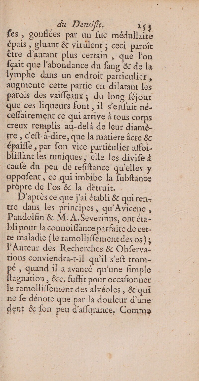 fes , gonflées par un fuc médullaire épais , gluant &amp; virulent ; ceci paroît être d'autant plus certain , que l’on fçait que l'abondance du fang &amp; de la lymphe dans un endroit particulier, augmente cette partie en dilatant les parois des vaifleaux ; du long féjour que ces liqueurs font , il s'enfuit né. ceffairement ce qui arrive à tous corps creux remplis au-delà de leur diamè- tre , c'eft-à-dire, que la matiere âcre êc épaifle , par fon vice particulier affoi- bliffant les tuniques ; elle Les divife À caufe du peu de refiftance qu’elles y oppofent , ce qui imbibe la fubftince propre de l’os &amp; la detruit. D'après ce que j'ai établi &amp; quiren- tre dans les principes, qu'Avicene , Pandolfin &amp; M. A.Severinus, ont éta- bli pour la connoiffance parfaite de cet- te maladie (le ramolliffement des os) ; l’Auteur des Recherches &amp; Obferva- tions conviendra-t-il qu'il s’eft trom- pé , quand il a avancé qu’une fimple ftagnation , &amp;c. fuffit pour occafionner _ le ramolliffement des alvéoles, &amp; qui ne fe dénote que pat la douleur d’une dent &amp; fon peu d’affurance, Comme