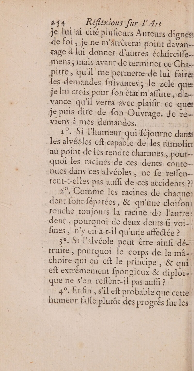 je lui ai cité plufieurs Auteurs dignées de foi, je ne m’ärrèterai point davan-- tage à lui donner d’autres éclairciffe. mens ; mais avant de terminer ce Chaæ- pitfe, quil ie permette-de lui faire les demandes fuivantes ; le zele ques je lui crois pour fon état m'aflure d'a vance qu'il verra avec plaifir ce ques je puis dire de fon Ouvrage. Je re- viens à mes déimandes. a) 1°. S1 l'humeur qui {éjourne danss _les alvéoles eft capable de. les rimolirr au point de les rendre charnues,, pour-- quoi les racines de ces dents conte nues dans ces alvéoles, ne fe reffen tent-t-elles pas aufli de -ces accidents?! 2°. Comme les racines de chaque: dent font féparées, &amp; qu'une cloïfom -touche toujours la racine -de autre: dent , pourquoi de deux dents fi voi- fines, n'yena-tl qu'une affectée ? 3°. Si l’alvéole peur être ainfi dé- - truite, pourquoi le corps de la mâ-. choire qui en eft le principe , &amp; qui. eft extrèmement fpongieux &amp; diploï-: que ne s'en reflent-il pas auff ? 49. Enfin , s’il eft probable que cette humeur fafle plutôt des progrès fur Les