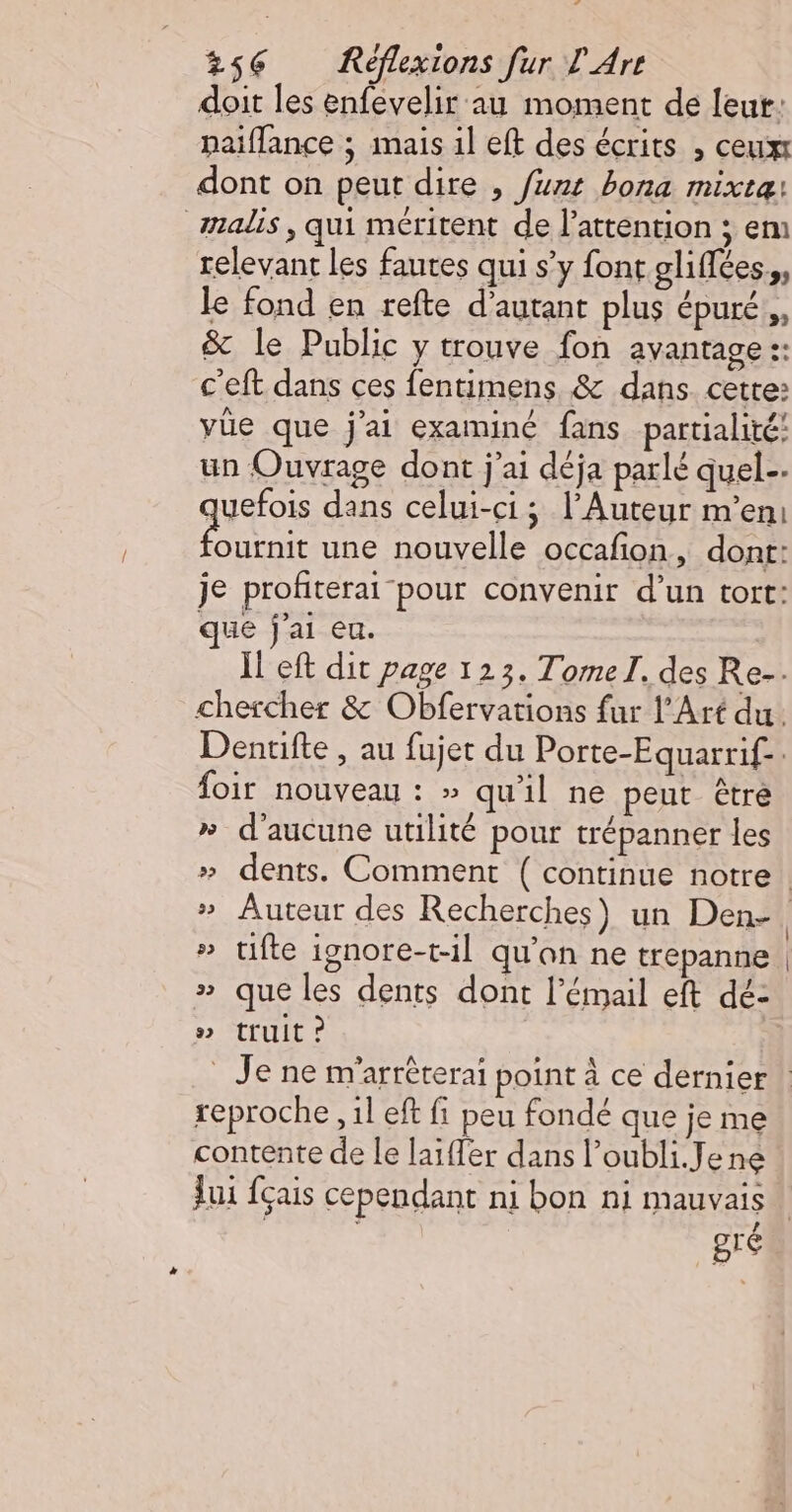 à 256 Réflexions fur L'Are doit les enfevelir au moment de leut: naiflance ; mais il eft des écrits , ceux dont on peut dire , funt bona mixte: malis , qui méritent de l'attention ; em relevant les fautes qui s’y font gliflées.,, le fond en refte d'autant plus épuré, &amp; le Public y trouve fon avantage :: c'eft dans ces fentimens &amp; dans. cette: vüe que j'ai examiné fans partialité! un Ouvrage dont j'ai déja parlé quel. quefois dans celui-ci; l’Auteur m'en: A une nouvelle occafon, dont: je profiterai pour convenir d’un tort: que j'ai eu. I eft dit page 123. Tomel. des Re-. chercher &amp; Obfervations fur l'Art du. Dentifte , au fujet du Porte-Equarrif-: foir nouveau : » qu'il ne peut être » d'aucune utilité pour trépanner les » tifte ignore-t-1l qu'an ne trepanne » que les dents dont l'émail eft dé- » truit ? reproche , 1l eft fi peu fondé que je me contente de le laïffer dans l’oubli.Jene Jui {çais cependant ni bon ni mauvais ' 1 | / bIé