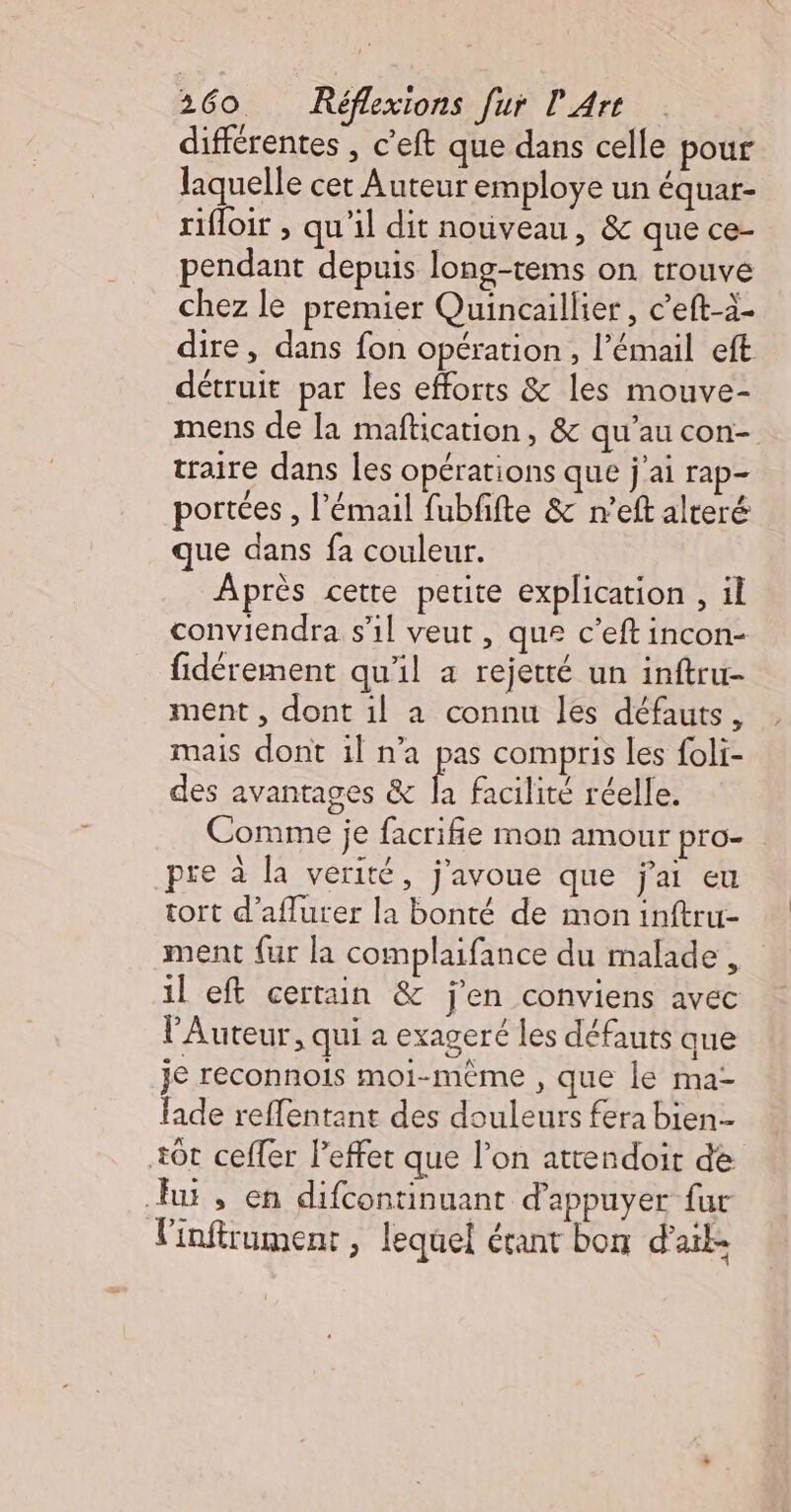 différentes , c’eft que dans celle pour laquelle cer Auteur employe un équar- rifloir ; qu'il dit notiveau, &amp; que ce- pendant depuis long-tems on trouve chez le premier Quincaillier, c’eft-à- dire, dans fon opération, l'émail eft détruit par les efforts &amp; les mouve- mens de la maftication, &amp; qu'au con- traire dans les opérations que j'ai rap- portées , l'émail fubfifte &amp; n’eft alteré que dans fa couleur. Après cette petite explication , il conviendra s'1l veut, que c’eft incon- fidérement qu'il a rejetté un inftru- ment , dont il a connu les défauts, mais dont il n’a pas compris les foli- des avantages &amp; la facilité réelle. Comme je facrifie mon amour pro- pre à la verité, j'avoue que j'ai eu tort d'aflurer la bonté de mon inftru- ment fur la complaifance du malade, il eft certain &amp; j'en conviens avec l'Auteur, qui a exageré les défauts que je reconnois moi-même , que le ma- fade reffentant des douleurs fera bien +0t ceffer leffet que l’on attendoit de Ju, en difcontinuant d'appuyer fur linftrument, lequel écant bon d'ail