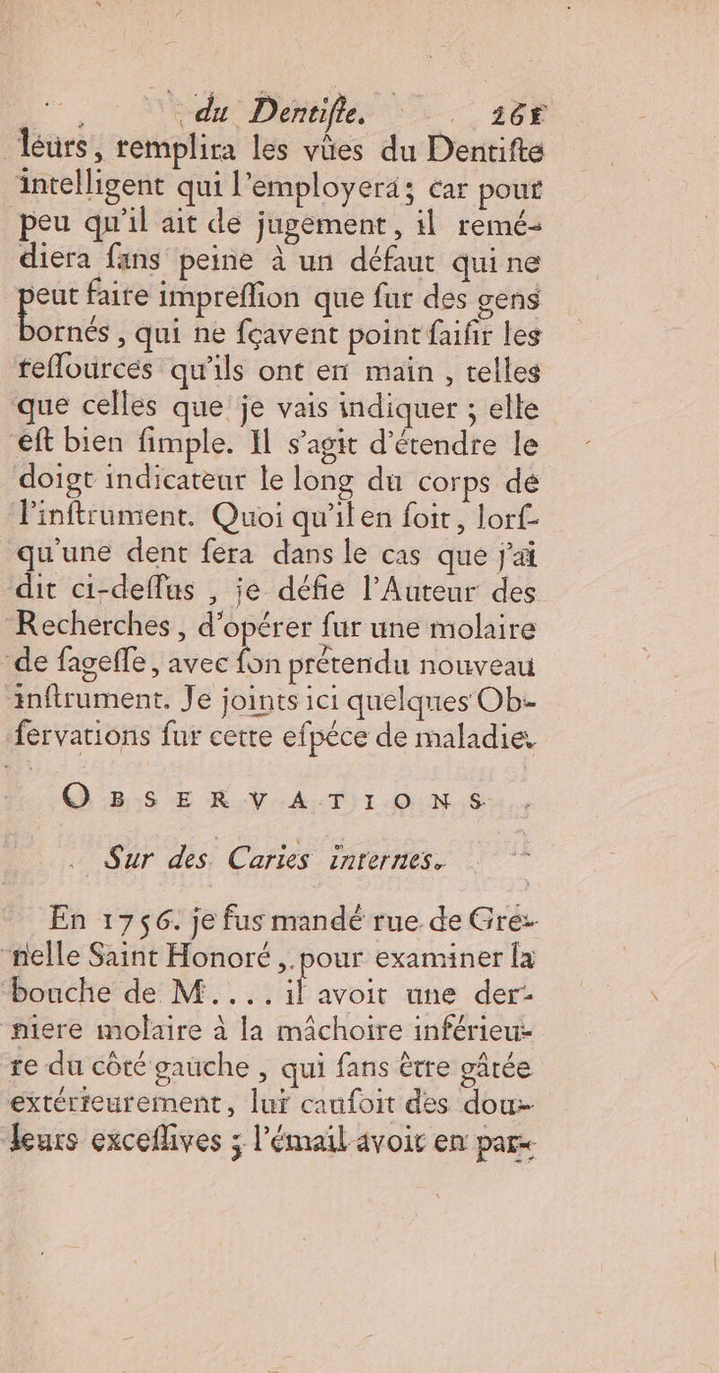 , Med Déhtiflés | s@8 éurs, remplira les vües du Dentifte intelligent qui l'employerä; éar pour peu qu'il ait de jugement, il remé- diera fans peine à un défaut quine 50 faite imprefion que fur des gens ornés , qui ne fçavent point faifir les teflources qu'ils ont en main, telles que celles que je vais indiquer ; elle eft bien fimple. I s’agit d'étendre le doigt indicateur le long du corps dé Finftrument. Quoi qu'ilen foit, lorf- qu'une dent fera dans le cas que j'ai dit ci-deffus , je défie l’Auteur des Recherches , d'opérer fur une molaire de fageffe , avec fon prétendu nouveau inftrument. Je joints ici quelques Ob-- fervations fur cette efpéce de maladie, GES Æ R.V:A:TNI OUN.S Sur des Caries inrernes. En 1756. je fus mandé rue de Grez nelle Saint Honoré ,.pour examiner la bouche de M.... il avoit une der: miere molaire à la mâchoire inférieur re du côté gauche , qui fans être gâtée extérieurement, luf caufoit des dou- leurs exceflives ; l'émail avoir en pare
