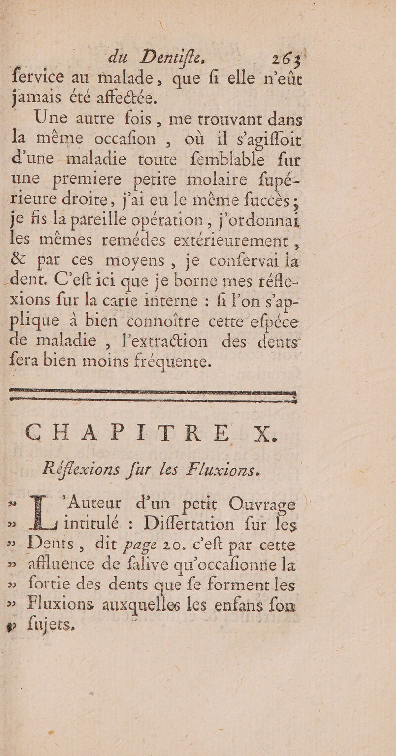 \ Pr du Dentifle, ‘263 fervice au malade, que fi elle n'eût jamais été affectée. _ Une autre fois, me trouvant dans la même occafon , où il s'agifoit d’une maladie toute femblable fur une premiere petite molaire fupé- rieure droite, j'ai eu le mème fuccès ; je fis la pareille opération, j'ordonnai les mêmes remédes extérieurement , &amp; par ces moyens, je confervai la -dent. C’eft ici que je borne mes réfle- xions fur la carie interne : fi lon s'ap- plique à bien connoître cette efpéce de maladie , l’extraétion des dents fera bien moins fréquente. GE AP DT REX: Réflexions fur les Fluxions. 7 LÉ d'un petit Ouvrage intitulé : Différtation fur les #. Dents, dit page 10. c'eft par cette » aflluence de falive qu’occafionne la » fortie des dents que fe forment les » Fluxions auxquelles les enfans fon # fujets, |