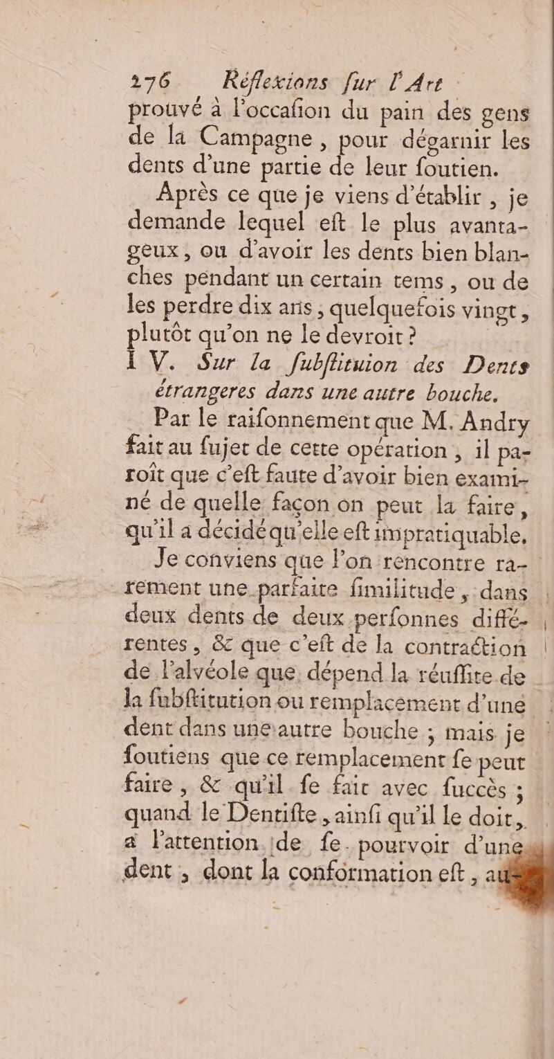 prouvé à l’occafon du pain des gens de la Campagne , pour dégarnir les dents d’une partie de leur foutien. Après ce que je viens d'établir , je demande lequel eft le plus avanta- geux, où d’avoir les dents bien blan- ches pendant un certain tems, ou de les perdre dix aris ; quelquefois vingt, plutôt qu’on ne le devroit ? LV. Sur la fubflituion des Denrs étrangeres dans une autre bouche. … Par le raifonnement que M. Andry fait au fujec de cette opération , il pa- roit que C’eft faute d’avoir bien exami.- né de quelle façon on peut la faire, qu'il a décidéqu'eile eft impratiquable, rement une parfaire fimilitude , dans deux dents de deux perfonnes diffé- rentes, &amp; que c'eft de la contraétion de l'alvéole que, dépend la réuffite de dent dans unerautre bouche ; Mais je foutiens que ce remplacement fe peut faire, &amp; qu'il fe fair avec fuccès ; quand le Dentifte , ainfi qu'il le doit. a l'attention.ide fe. pourvoir d’un dent , dont la conformation eft , à