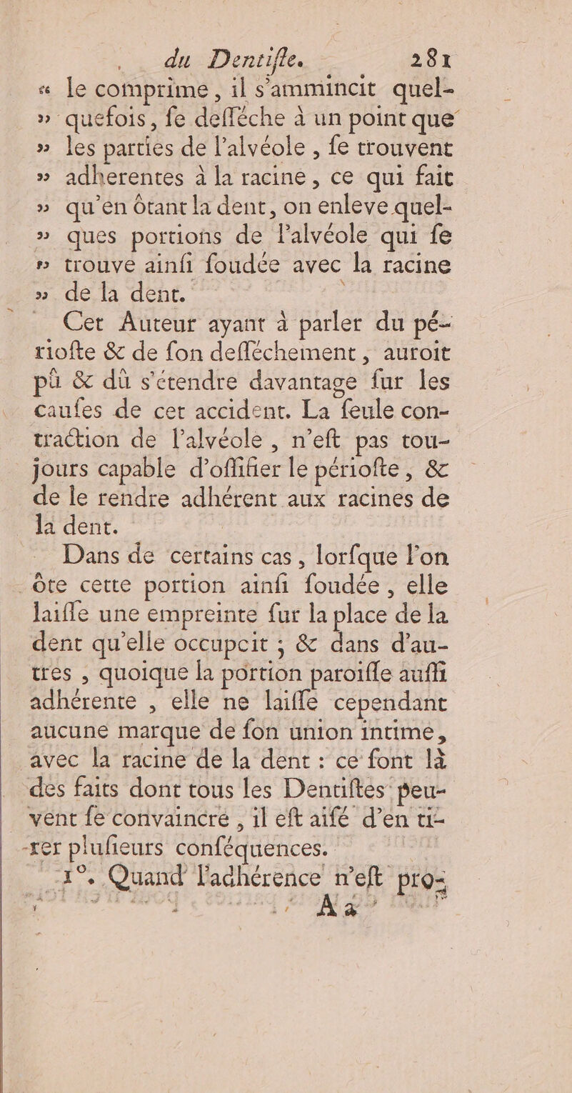 « [e comprime, il s'ammincit quel- » quefois, fe defléche à un point que’ » es parties de l’alvéole , fe trouvent » adherentes à la racine, ce qui fait » qu'en Otant la dent, on enleve quel- » ques portions de l'alvéole qui fe ” trouve ainfi foudee avec la racine » de la dent. Cet Auteur ayant à parler du pé- riofte &amp; de fon defléchement , auroit pü &amp; dû s’etendre davantage fur les caufes de cet accident. La feule con- traction de lalvéole , n’eft pas tou- jours capable d’ofliñier le périofte, &amp; de le rendre adhérent aux racines de la dent. | Dans de certains cas, lorfque l’on _Ôte cette portion ainfi foudée , elle laifle une empreinte fur la place de la dent qu'elle occupcit ; &amp; dans d’au- tres , quoique la portion paroïfle auffi adhérente , elle ne laifle cependant aucune marque de fon union intime, avec la racine de la dent : ce font là des faits dont tous les Dentiftes' peu- _ vent fe convaincre , il eft aïifé d’en ti- -xer plufieurs conféquences. 95 1° pe 4 2 ‘+ Quand ns Pr9= HAS E4 ZPINI DS HQUI