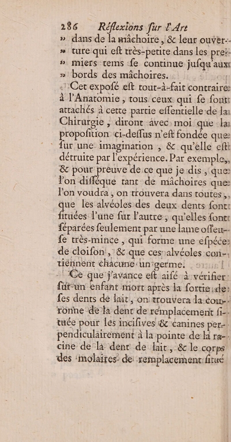 »_ dans de la mâchoire , &amp; leur ouver-- » ture qui eft très-petite dans Les pret: # miers tems fe continue jufqu'aux »' bords des mâchoires. : Lot . Cet expofé eft tour-à-fait contraires à l’Anatomie , tous ceux: qui fe fontt attachés à cette partie effentielle-de Jai Chirurgie , diront vec: moi que -læ propofition ci-deflus n’eft fondée ques fur une: imagination , &amp; qu'elle eftt détruite par l'expérience. Par exemple,, &amp; pour preuve de.ce que je dis , ques lon diffêque tant de mâchoires que: l'on voudra, on trouvera dans toutes, que les alvéoles des deux dents font: fituées l’une fur l’autre, qu’elles fontt féparées feulement par une lame offeu- fe très-mince , qui forme une efpéée: _de cloifon,'&amp; que cesralvéoles con. tiénnent chacune ‘unigerme. 21: {| -* Ce que j'avance eft aifé vérifier: füt-un enfant mort après la fortieide: fes dents de lait, onitrouvera da:cow-- rônne de à dent de rémplacement fi-. tuée pour les incifives :&amp; canines per pendiculairement à la pointe de-la ra-. cine delà dent de lait, &amp; le corps des :molaires’ dei -remplacemenc:fitué vw