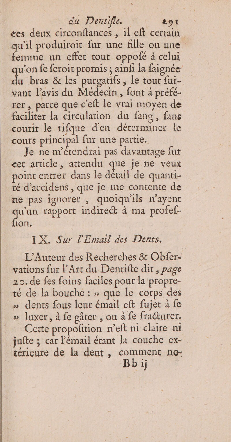 ées deux circenftances , 1l eft certain «il produiroit fur une fille ou une En un effet tout oppofé à celui u’on fe feroit promis ; ainfi la faignée ‘4 bras &amp; les purgatifs , le tout fui- vant l'avis du Médecin, font à préfé- rer , parce que c'eft le vrai moyen de faciliter la circulation du fang, fans courir le rifque d'en dérerminer le cours principal fur une partie. Je ne m'étendrai pas davantage fur cet article, attendu que je ne veux oint entrer dans le détail de quanti- té d’accidens , que je me contente de ne pas ignorer , quoiqu'ils n'ayent 8 rapport indireét à ma profef- fion. IX. Sur L'Email des HP L’Auteur des Recherches &amp; Obfer: vations fur l’Art du Denuifte dit , page 20. de fes foins faciles pour la propre- té de la bouche : &gt; que le corps des » dents fous leur émail eft fujet à fe » luxer, à fe gâter , ou à fe fraéturer. Cette propofition n’eft ni claire ni jufte ; car l'émail étant la couche ex- térieure de la dent , comment no- Bb i;