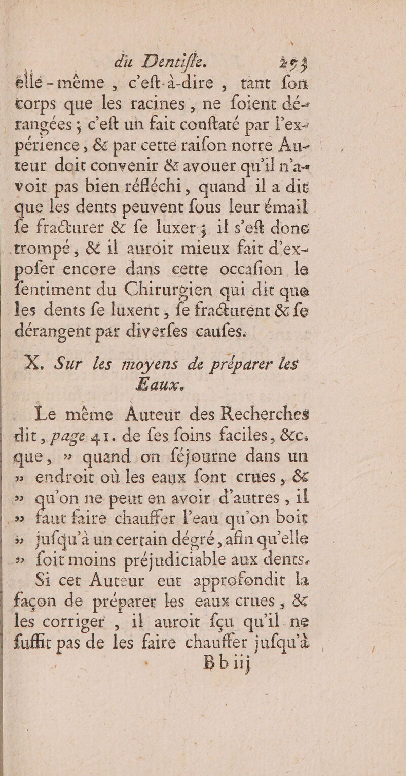 Me. _. du Denrifie. ie ellé-même , c'eftà-dire , tant fon corps que les racines , ne foient dé- rangées ; c'eft un fait conftaté par lex- périence , &amp; par cette raifon notre Au- teur doit convenir &amp; avouer qu’il n’a voit pas bien réfléchi, quand il a dit que les dents peuvent fous leur émail fe fraturer &amp; fe luxer; il s'e&amp; done trompé, &amp; 1l auroit mieux fait d’ex- pofer encore dans eette occafion le fentiment du Chirurgien qui dit que les dents fe luxent, fe fracturént &amp; fe _ dérangent pat diverfes caufes. X. Sur Les moyens de préparer les Eaux. Le même Auteur des Recherches dit, page 41. de fes foins faciles, &amp;cc, que, » quand on féjourne dans un » endroit où les eaux font crues, &amp; » qu'on ne peut en avoir d’autres , 1l | ds faire chauffer Peau qu'on boit » jufqu'à un certain dégré, afin qu’elle # foit moins préjudiciable aux dents. Si cet Auteur eut approfondit la façon de préparer les eaux crues , &amp; les corriger , il auroit fçu qu'il ne fuffir pas de les faire chauffer jufqu’à Bbüj