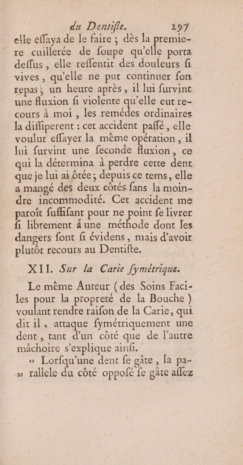 elle effaya de le faire ; dès la premie- re cuillerée de foupe qu'elle porta deflus , elle reffennit des douleurs fi vives, qu'elle ne put continuer fon repas; un heure après, 1l lui furvint une fluxion fi violente qu’elle eut re- cours à moi , les remédes ordinaires la diffiperent : cet accident paffé , elle voulut effayer la même opération , il lui furvint une feconde fluxion, ce _ qui la dérermina à perdre cette dent que je lui ai Êtée; depuis ce tems, elle a mangé des deux côtés fans la moin- dre incommodité. Cet accident me paroïît fuffifant pour ne or fe livrer fi librement dune méthode dont les dangers font fi évidens, maïs d’avoir plutôt recours au Dentifte. XII. Sur la Carie fymétrique. Le même Auteur (des Soins Faci- les pour la propreté de la Bouche } voulant rendre raïfon de la Carie, qui dit il, attaque fymétriquement une dent , tant d’un côté que de l’autre mâchoire s'explique ainfi. » Lorfqu'’une dent fe gûte , fa pa- » trallele du côté oppofc fe gate aflez