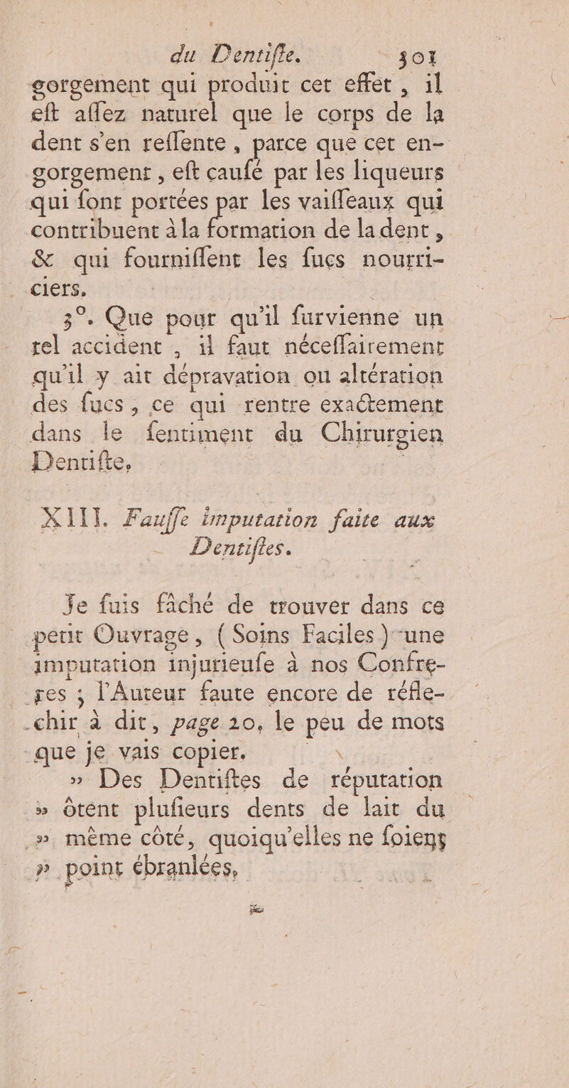 gorgement qui produit cet effet , il eft aflez naturel que le corps de la dent s'en reflente , parce que cet en- gorgement , eft caufé par les liqueurs qui font portées Eu les vaifleanx qui contribuent à la formation de la dent, &amp; qui fourniflent les fucs nourri- ciers. | 3°. Que pour qu'il furvienne un rel accident , il faut néceffairement qu'il y ait dépravation ou altération des fucs, ce qui rentre exactement dans le fentiment du Chirurgien Denrifte, KIIT. Faufle imputation faite aux Dentiftes. Je fuis fâché de trouver dans ce peut Ouvrage, (Soins Faciles } une imputation injurieufe à nos Confre- ges ; l'Auteur faute encore de réfle- -chir à dit, page 10, le peu de mots que je vais copier. ii » Des Denriftes de réputation » Ôtent plufieurs dents de lait du .», même côté, quoiqu'elles ne foient » point ébranlées,