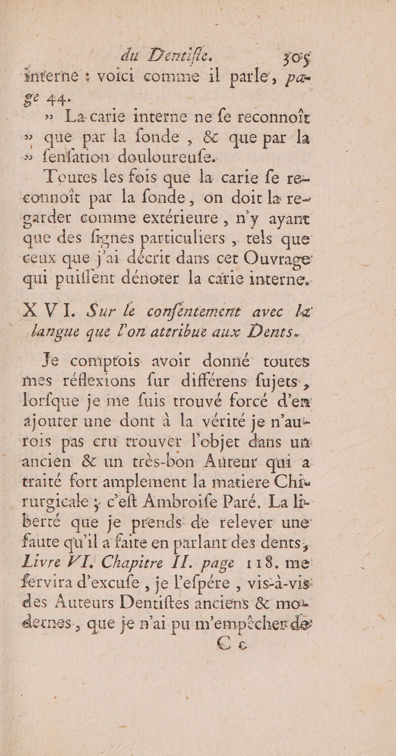 interne : voici comme il parle, Pa ge 44. | » La-carie interne ne fe reconnoîr » que par la fonde ; &amp; que par la 5 fenfation douloureufe. Toutes les fois que la carie fe re- connoit par la fonde, on doit la re- garder comme extérieure , n'y ayant que des fignes particuliers ,. tels que ceux que j'ai décrit dans cet Ouvrage: qui puitlent dénoter la carie interne. langue que l'on ateribue aux Dents. Je comptois avoir donné toutes mes réflexions fur différens fujets, lorfque je me fuis trouvé forcé d'en ajouter une dont à la vérité je n’au- fois pas cru trouver l'objet dans un rurgicake ; c’eft Ambroife Paré. La l&amp; berté que je prends de relever une faute qu'il a faite en parlant des dents, Livre VI, Chapitre II. page 118. me fervira d’excufe , je l'efpére , vis-à-vis des Auteurs Dentiftes anciens &amp; mor dernes., que je n'ai pu m'empècherde rs