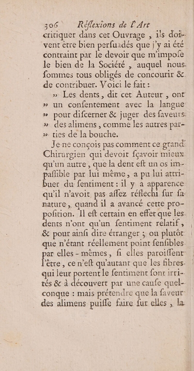 critiquer dans cet Ouvrage , ils doi vent être bien perfuadés que j’y ai été contraint par le devoir que m'impofe le bien de la Société | auquel nous. fommes tous obligés de concourir &amp;. de contribuer. Voici le fait : » Les dents, dit cet Auteur , ont » pour difcerner &amp; juger des faveurs: » des alimens , comme les autres par- ». ties de la bouche. Je ne conçois pas comment ce grand Chirurgien qui devoit fçavoir mieux qu'un autre, que la dent eft un os 1m- paflible par lui même, a pu lui attri- buer du fentiment : 1l y a apparence qu'il n'avoit pas affez réfiechi fur fa nature, quand il a avancé cette pro- pofition. Il eft certain en effet que les. dents n'ont qu'un fentiment relatif , &amp; pour ainfi dire étranger ; ou plutôt: que n'étant réellement point fenfbles. ar elles - mêmes, fi elles paroiffent- l'être, ce n’eft qu'autant que les fibres. qui jeur portent le fentiment font irr1-. tés &amp; à découvert par une caufe quel conque : mais prétendre que la faveur des alimens puiffe faire {ur elles , la.