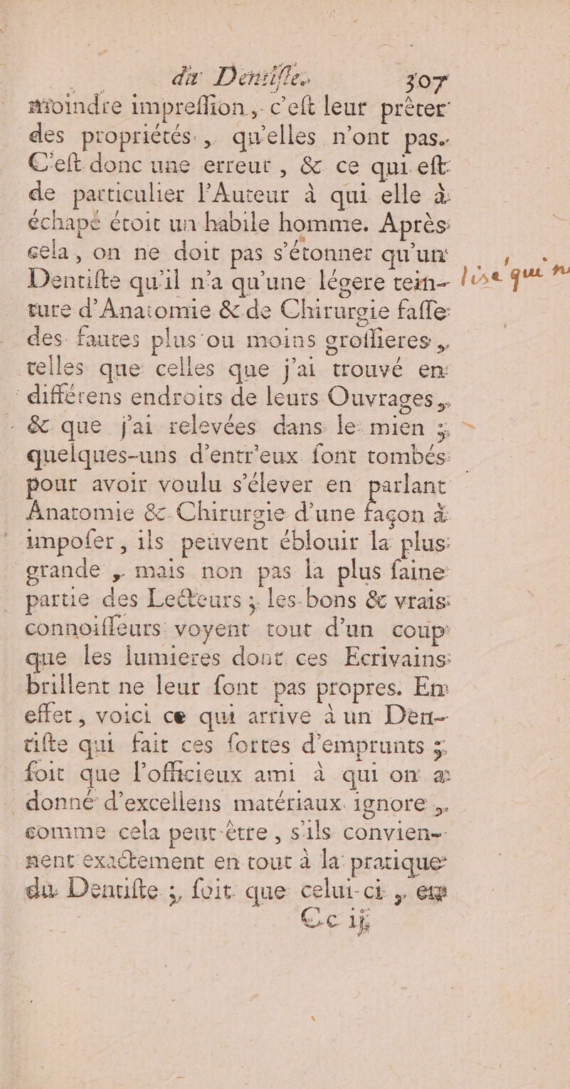 moindre impreffion, c’eft leur prêter: des propriétés. qu'elles n’ont pas. C'elt donc une erreur , &amp; ce quieft: échape étoit un habile homme. Après: cela, on ne doit pas s'étonner qu'un: Dentifte qu'il n’a qu'une légere tem ture d’Anaiomie &amp; de Chirurgie faffe: des fautes plus'ou moins groflieres . telles que celles que j'ai trouvé en: différens endroits de leurs Ouvrages. - &amp; que j'ai relevées dans le: mien ;; l se que nm nn.” pour avoir voulu s'élever en pr Anatomie 8: Chirurgie d'une façon à impofer, ils peuvent éblouir la plus: grande , mais non pas la plus faine partie des Lecteurs ; les-bons &amp; vrais: connoiffeurs voyent tout d’un coup: que les lumieres dont ces Ecrivains: Brillent ne leur font pas propres. Em effet, voici ce qui arrive à un Den- tifte qui fait ces fortes d'emprunts 5 foit que lofficieux ami à qui on à donné d’excellens matériaux. ignore. comme cela peur être, s1ls convien- nent exactement en tout à la: pratique: du Denuifte ;, foit que celui-ci ,, er Ce 1