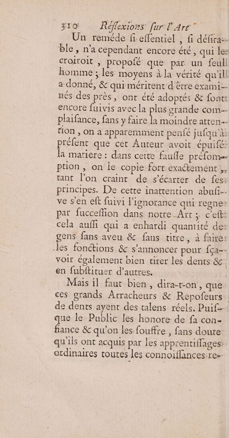 Un reméde fi effentiel , fi défiraz- ble, n'a cependant encore été, qui lee croiroit | propofé que par un feull homme ; les moyens à la vérité qu'ill a donné, &amp; qui méritent d'être exami- nés des près, ont cté adoptés &amp; font encore fuivis avec la plus grande com-- plaifance, fans y faire la moindre atren tion , on à apparemment penfe jufqu à: préfent que cet Auteur avoit épuifé: la matiere : dans cette faufle préfome ption, on le copie fort.exactement ;, tant l’on craint de s'écarter de fes: principes. De cette inattention abufi-- ve s'en eft fuivi l'ignorance qui regne: par fucceflion dans notre Art : c'elti cela auffi qui a enhardi quantité de: gens. fans aveu &amp; fans titre, à faire: les fonctions &amp; s'annoncer pour {ça voir également bien tirer les dents &amp;. en fubftituer d’autres. | Mais il faut bien, dita-ton, que: ces grands Arracheurs &amp; Repofeurs. de dents ayent des talens réels. Puif que le Public les honore de fa con- fiance &amp; qu’on les: fouffre., fans doute: qu'ils ont acquis par les apprentiffages:. erdinares toutes les connoiflances.res.