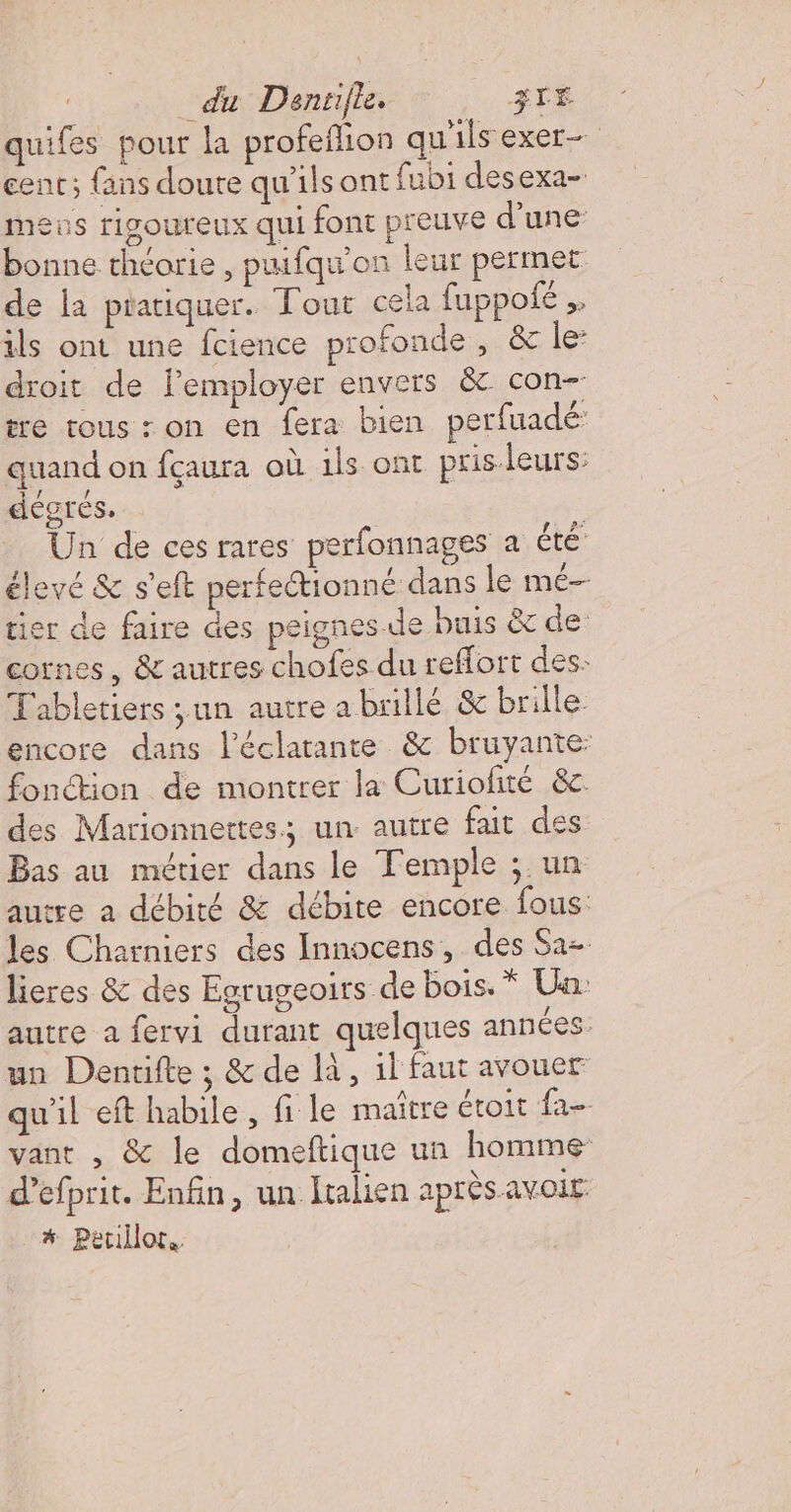 du Dantifle. STE quifes pour la profefion qu'ils exer- cent; {ans doute qu'ils ont fubi desexa- mens rigoureux qui font preuve d’une bonne théorie , puifqu'on leur permet de Ia pratiquer. Tout ceia fuppofé ,. ils ont une fcience profonde , &amp; le droit de lemployer envers &amp; con- tre tous : on en fera bien perfuadé quand on fçaura où ils ont pris.leurs: degrés. Un de ces rares perfonnages a été élevé &amp; s'eft perfectionné dans le mé tier de faire des peignes de buis &amp; de: cornes, &amp; autres chofes du reffort des: Tabletiers ;un autre abrillé &amp; brille encore dans l’éclarante &amp; bruyante: fonction de montrer la Curiofité &amp;c. des Marionnettes; un autre fait des Bas au métier dans le Temple ;.un autre a débité &amp; débite encore fous: les Charniers des Innocens, des Sa- lieres &amp; des Egrugeoirs de bois. * Un: autre a fervi durant quelques années: un Dentifte ; &amp; de là, 1l faut avouer wil eft habile, fi le maître étoit fa- vant , &amp; le domeftique un homme d’efprit. Enfin, un Italien après avoit * Peullot.