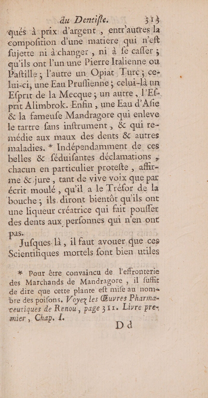 | sSdueDentiflesss 4 ” BA “aués à prix d'argent , entr'autres la | eompofition d'une matiere qui n’eft fujette ni à changer, ni à fe cafler.;: qu'ils ont l’un une Pierre Italienne où Pattille; l'autre un. Opiat. Turc; ce: lui-ci, une Eau Pruflienne ; celui-là un Etprit de la Mecque ; un autre, V'EE. prit Alimbrok. Enfin , une Eau d’Afe &amp; la fameufe Mandragore qui enleve le tartre fans inftrument, &amp; qui re- médie aux maux des dents &amp; autres imaladies. * Indépendamment de ces belles &amp; féduifantes déclamations chacun en particulier protelte , afhir- me &amp; jure , tant de vive voix que par écrit moulé , qu'il a le Tréfor de la ‘bouche ; ils diront bientôt qu'ils ont une liqueur créatrice qui fait poufler des dents aux perfonnes qui n'en ont pas: | ASE Jufques là, il faut avouer que ces Scientifiques mortels font bien utiles * Pour être convaincu de leffronterie des Marchands de Mandragore , il füuffc de dire que cette plante ef mife au noma« bre des poifons, Woyez les Œuvres Pharmas ceutiques de Renou, page 311. Livre pre- mier , Chap. £. “e