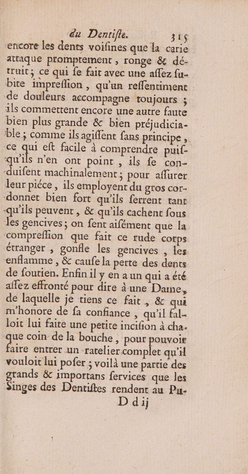 ‘@u Denrifle. 31 encore les dents voifines que la carie attaque promptement , ronge &amp;€ dé- truit; ce qui fe fait avec une affez {u- bite impreflion , qu'un reffentiment de douleurs accompagne toujours 1ls commettent encore une autre faute bien plus grande &amp; bien préjudicia- ‘ble ; comme ils agiflent fans principe ;. ce qui eft facile à comprendre puif- qu'ils n’en ont point , ils fe con- -duifent machinalement ; pour aflurer leur piéce , ils employent du GLOS COr- donnet bien fort qu'ils ferrent tant -qu'ils peuvent, &amp; qu'ils cachent fous les gencives; on fent aifément que la ‘compreflion que fait ce rude cotps. Ctranger ; gonfle les gencives , les enflamme , &amp; caufe la perte des dents de foutien. Enfin il y en a un qui a été aflez effronté pour dire à-une Dane, de laquelle je tiens ce fait, &amp; qui m'honore de fa confiance , qu'il fal- loit lui faite une petite incifion à cha. que coin de la bouche, pour pouvoir ee entrer un ratelier complet qu’il vouloit lui pofér ; voilà une partie des grands &amp; importans fervices que les Singes des Dentiftes rendent au Pu- D'dij