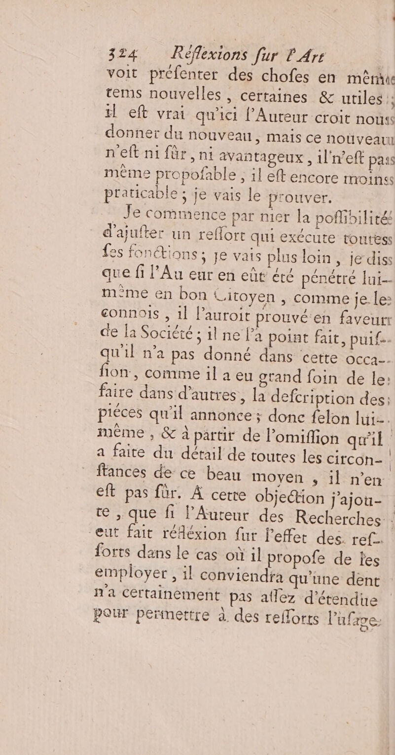 voit prefenter des chofes en mêru tems nouvelles , certaines &amp; utiles 1 il eft vrai qu'ici l’Aureur croit nous donner du nouveau, mais ce noùüveau n'eft ni für, ni avan tageux , 1l'n’eft pass même propofable ; il eft encore moins praticable ; je vais le prouver. _ Je commence par nier la poflibilité d’ajufter un reflort qui exCcute toutess fes fonctions ; je vais plus loin, je diss que fi l’Au eur en eût été pénétré lui-- m°me en bon Litoyen , comme je. le: connois , 1] l’auroit prouvé en faveur: de la Société ; il ne la poiat fait, puit. qu'il n’a pas donné dans cette OCCa-- fon, comime il à eu grand foin de le: faire dans d’autres, la defcription des: piéces qu'il annonce ; donc felon lui. méme , &amp; à partit de l’omiflion qu'il a faite du détail de toutes les circon- | ftances de ce beau moyen ;, il n’en: eft pas für. À cerre objection j'ajou- te , que fi l’Auteur des Recherches eut fait réféxion fur l'effet des. ref forts dans le cas où il propofe de les employer , il conviendfa qu'une dent n'a Certainement pas allez d’étendue pour permettre à des reflorts Pufave: