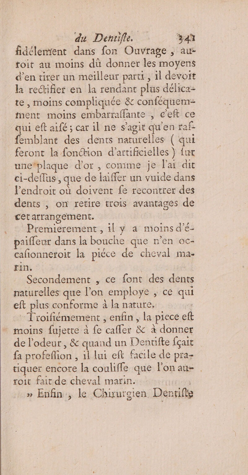 | du Denrifle 34ù fidélemient dans fon Ouvrage ; au toit au moins dü donner les moÿens d’en tirer un meilleur parti, il devoit h rectifier en la rendant plus délica- te , moins compliquée &amp; conféquem= ment moins embarraflante , c’eft ce qui eft aifé ; car il ne s’agit qu'en taf femblant des dents naturelles { qui feront la fonétion d’artificielles } fur une#plaque d'or , comime je lai dit _ci-deffus:, que de laiffer un vuide dans l'endroit où doivent fe recontrer des dents | on retire trois avantages de cet arrangement. Premierement, il y a moins d’é- paiffeur dans la bouche que n’en oc- cafionneroit la piéce de cheval ma- fin. | Secondement , ce font des dents naturelles que l’on employe ; ce qui eft plus conforme à la nature, : Froifémement , enfin , la piece eft moins fujetre à fe cafler &amp; à donner de l’odeur, &amp; quand un Dentifte fçait fa profeflion , 1l lui eft facile de pra- tiquer encore la couliffe que l'on au . toit faitde cheval marin. es » Enfin, le Chirurgien Dentifè