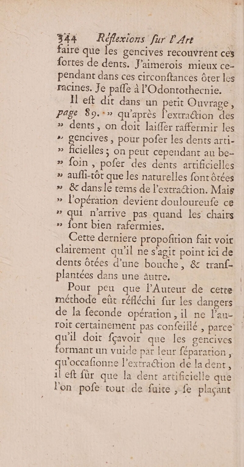 faire que Îles gencives recouvrent ces fortes de dents. J'aimerois mieux ce- pendant dans ces circonftances ôter les racines. Je pañle à l’'Odontothecnie. Il eft dit dans un petit Ouvrage, page 89.-» qu'après Fée col des » dents, on doit laiffer raffermir les # gencives, pour pofer les dents arti- » ficielles ; on peut cependant au be- » foin , pofer des dents artificielles » aufli-tôt que les naturelles font ôtées ». &amp; dansle tems de l'extraction. Mais » l'opération devient douloureute ce # qui n'arrive pas quand les chairs » font bien rafermies. | Cette derniere propofñtion fait voit clairement qu’il ne s'agit point ici de dents ôtées d’une bouche, &amp; tranf- plantées dans une autre. Pour peu que l’Auteur de cette méthode eût réfléchi fur les dangers de la feconde opération , il ne l’au- roit certainement pas confeillé , parce’ qu'il doit fçavoir que les gencives formant un vuide par leur féparation., qu'occafionne l’extraétion de la dent, il eft für que la dent artificielle que l'on pofe tout de fuite , fe plaçant