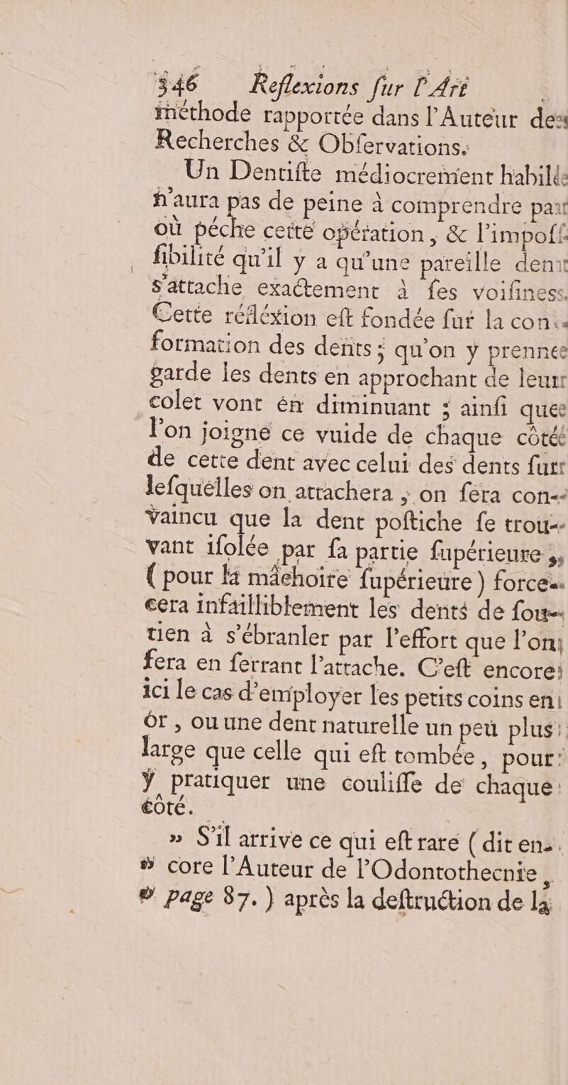 incthode rapportée dans l'Auteur des Recherches &amp; Obfervations. Un Dentifte médiocremient habilde f'aura pas de peine à comprendre par où de ceit opération , &amp; l’impoff fibilité qu'il y a qu’une pareille denx s'attache exactement À fes voifiness. Cette réléxion eft fondée fut la con. formation des dents ; qu’on y prennee garde les dents en approchant de leur colet vont én diminuant : ainf que l'on joigne ce vuide de chaque côté de cette dent avec celui des dents furr lefquélles on atrachera ; on fera con: Vaincu que la dent poftiche fe trou-- vant ifolée par fa partie fupérieure ,, { pour H mâchoire fupérieure ) forces. cera infaïlliblement les dents de fou. tien à s’ébranler par l'effort que l’on; fera en ferrant l’atrache. C’eft encore: ici Le cas d'employer les petits coins en Ôr ; ou une dent naturelle un peu plus: large que celle qui eft tombée, pour: ÿ pratiquer une couliffe de chaque: éoté. | » S'il arrive ce qui eftrare (diten:. % core l’Auteur de l'Odontothecnie è ® page 87.) après la deftruction de là