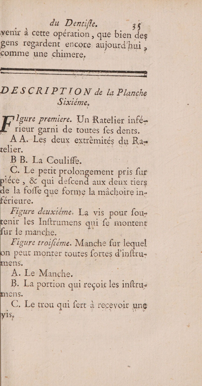 ' Es LE Ja à RE l 2 DESCRIPTION de la Planche Sixiéme. L'leure premiere. Un Ratelier infé= F rieur garni de toutes fes dents. À À. Les deux extrémités du Ras relier. | fe PATATE B B. La Couliffe. C. Le perit prolongement pris fur piéce , &amp; qui defcend aux deux tiers de la foife que forme la mâchoire in- férieure. | Figure deuxième. La vis pour fou- enit les Inftrumens qui fe montent ur 1e manche. 5 Figure troifiéme. Manche far lequel n peut monter toutes fortes d’inftru+ mens. À. Le Manche. B. La portion qui recçoi les inftru- mens. À C, Le trou qui fert à recevoir ung 15, | $