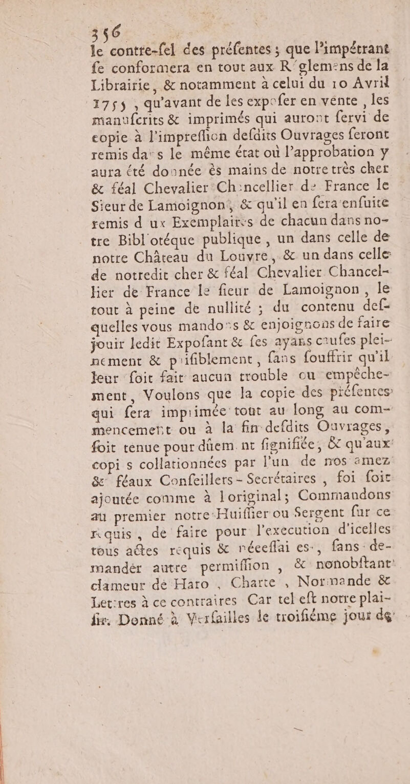 le contre-fel des préfentes ; que Pimpétrant fe conformera en tout aux R'glem:ns de la Librairie, &amp; notamment à celui du 10 Avril 175$ , qu'avant de les expefer en vente , les manufcrits &amp; imprimés qui auront fervi de copie à l'imprefion defdits Ouvrages feront remis da: s le même état où l’approbation y aura été donnée ès mains de notre très cher &amp; féal Chevalier Ch:ncellier d2 France Île Sieur de Lamoignon, &amp; qu'il en fera enfuite remis d ux Exemplaircs de chacun dans no- tre Bibl'otéque publique, un dans celle de notre Château du Louvre, &amp; un dans celle: de notredit cher &amp; féal Chevalier Chancel- hier de France le fieur de Lamoïgnon, le tout à peine de nullité ; du contenu def- quelles vous mando®s &amp; enjoignons de faire jouir ledit Expofant &amp; fes ayans ctufes plei-- nement &amp; prifiblement, fans fouffrir qu'il leur foit fair aucun trouble ou empêche- ment, Voulons que la copie des préfentes qui fera imprimée tout au long au com- mencemert ou à la fin defaits Ouvrages, foit tenue pour dûem. nt fignifiée, Ô qu'aux: copi s collationnées par l'un de nos 4amez 8 féaux Confeillers- Secrétaires , foi foic ajoutée comme à loriginal; Commandons au premier notre Huiflier ou Sergent fur ce nauis, de faire pour l'execution d'icelles tous adtes requis &amp; néceflai es, fans : de- mandér autre permiflion , &amp; nonobitanr: clameur dé Haro , Charte , Normande &amp; Let:res à ce contraires Car tel eft notre plai- fr. Denné à Verfailles le troifiéme jour dé