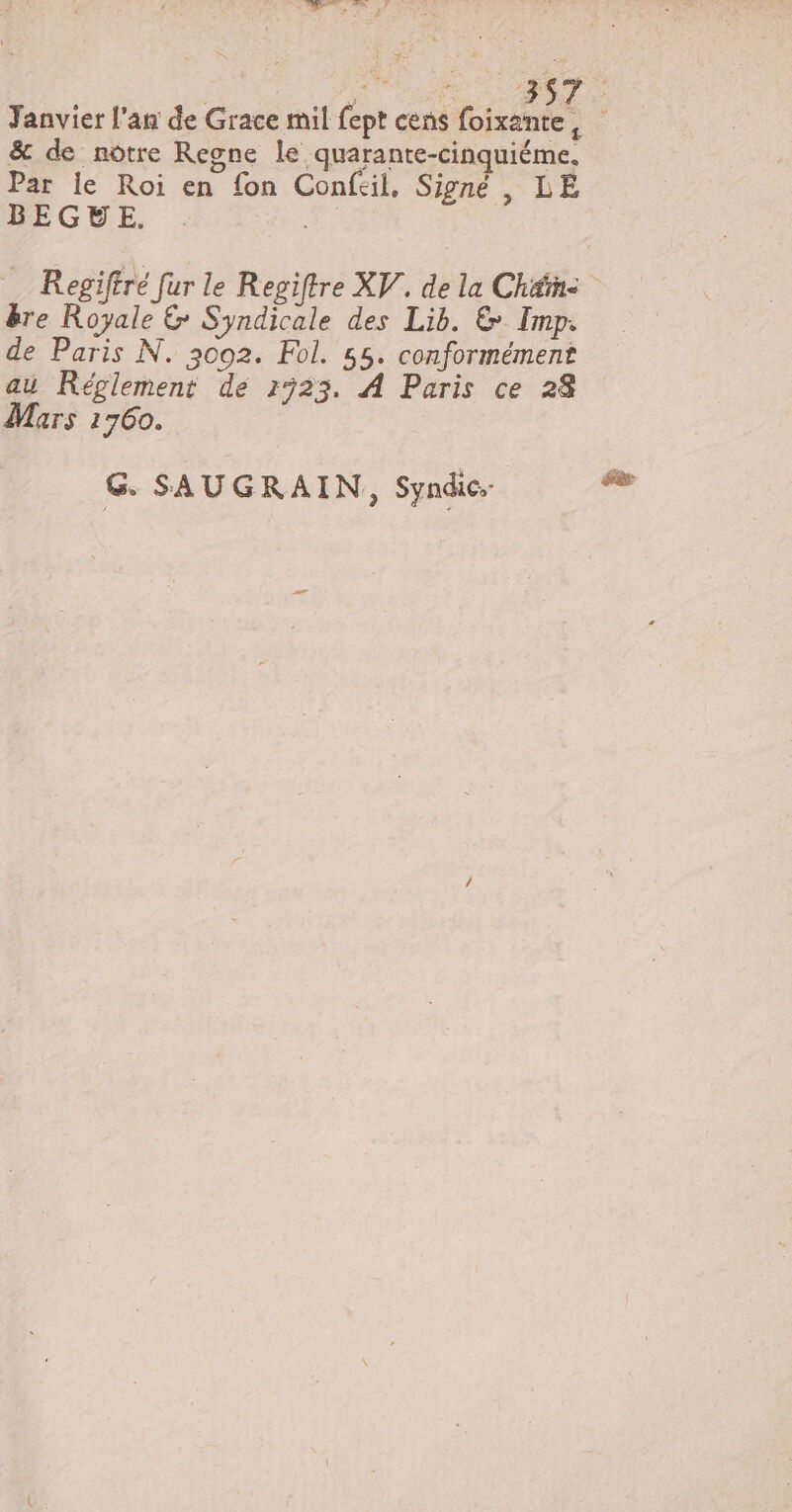 &amp; de notre Regne le quarante-cinquiéme. Par le Roi en fon Confeil, Signé , LE BEGVE. . ee Regiftré [ur le Regiftre XV. de la Chén- ère Royale &amp; Syndicale des Lib. &amp; Imp. de Paris N. 3002. Fol. 55. conformément au Réglement de 1323. À Paris ce 28 Mars 1760. G. SAUGRAIN, Syndic: éèr