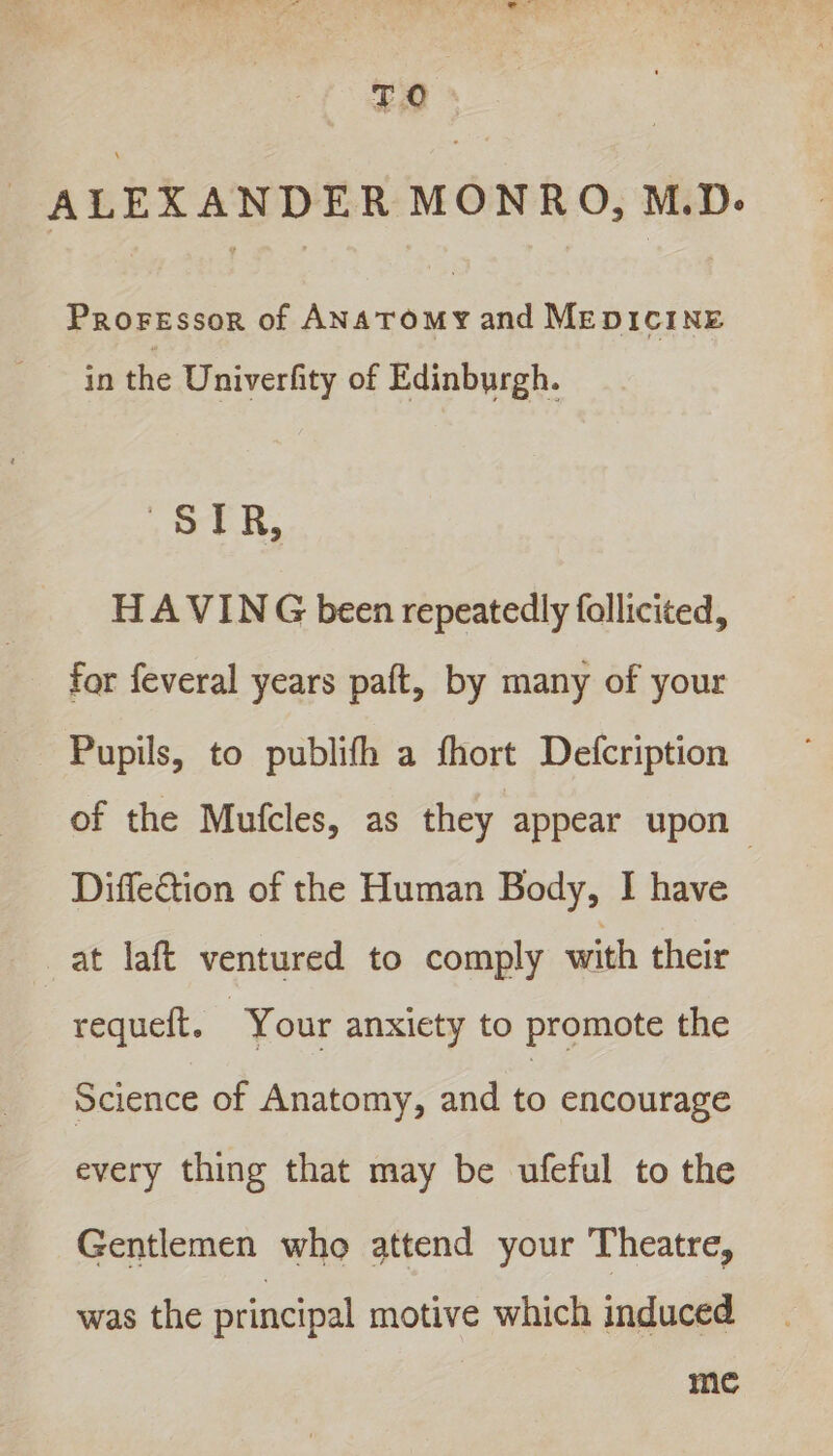 TO - ALEXANDER MONRO, M.D. Proressor of ANaToMy and MEDICINE in the Univerfity of Edinburgh. eg HAVING been repeatedly follicited, for feveral years paft, by many of your Pupils, to publifh a fhort Defcription of the Mufcles, as they appear upon Diffection of the Human Body, I have at laft ventured to comply with their requeft. — Your anxiety to promote the Science of Anatomy, and to encourage every thing that may be ufeful to the Gentlemen who attend your Theatre, was the principal motive which induced me