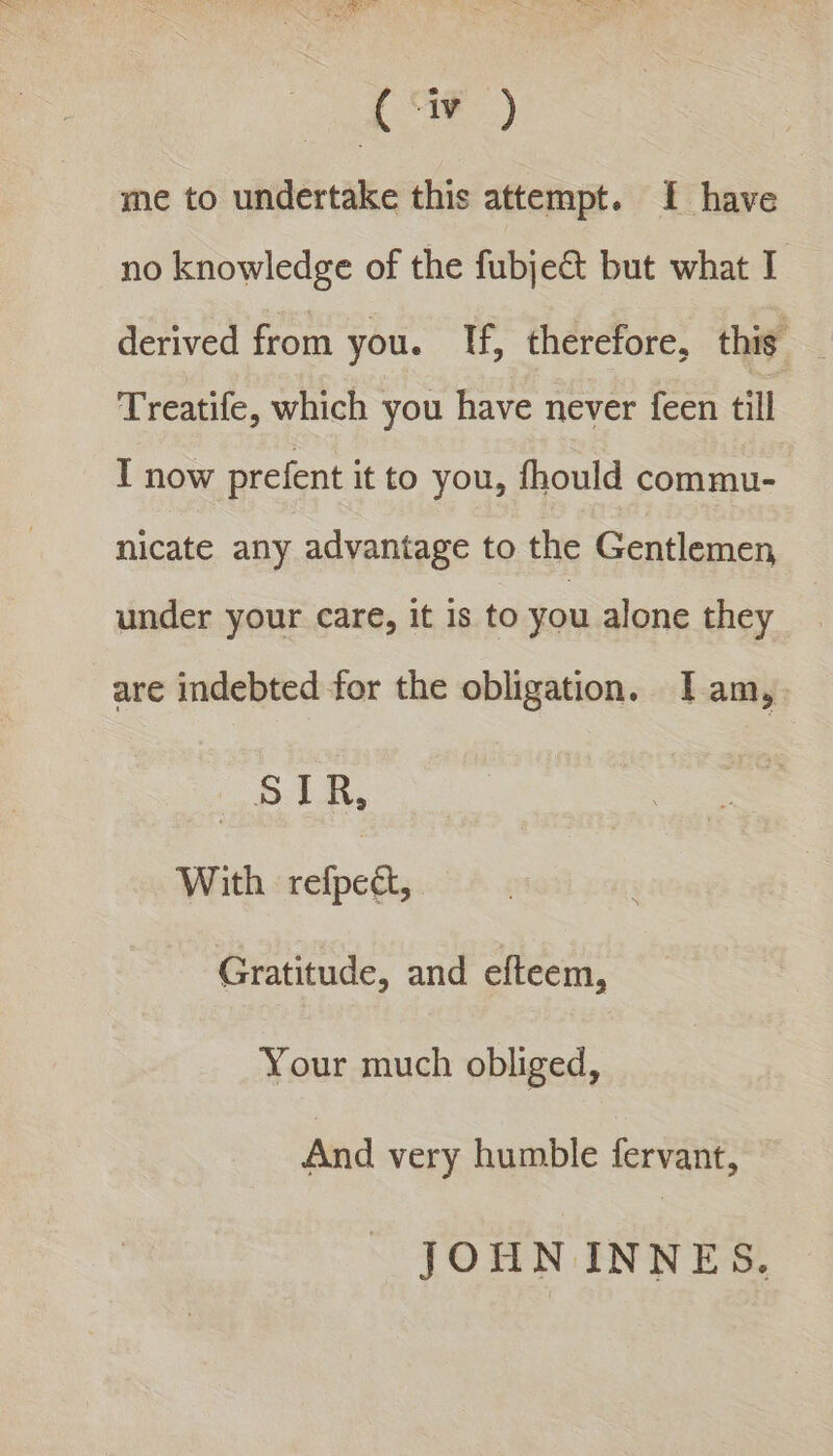 Le) me to undertake this attempt. {I have no knowledge of the fubje@ but what I derived from you. If, therefore, this Treatife, which you have never feen till I now prefent it to you, fhould commu- nicate any advantage to the Gentlemen under your care, it 1s to you alone they are indebted for the obligation. Iam, STR, With refpeét, Gratitude, and efteem, Your much obliged, And very humble fervant, JOHN INNES.