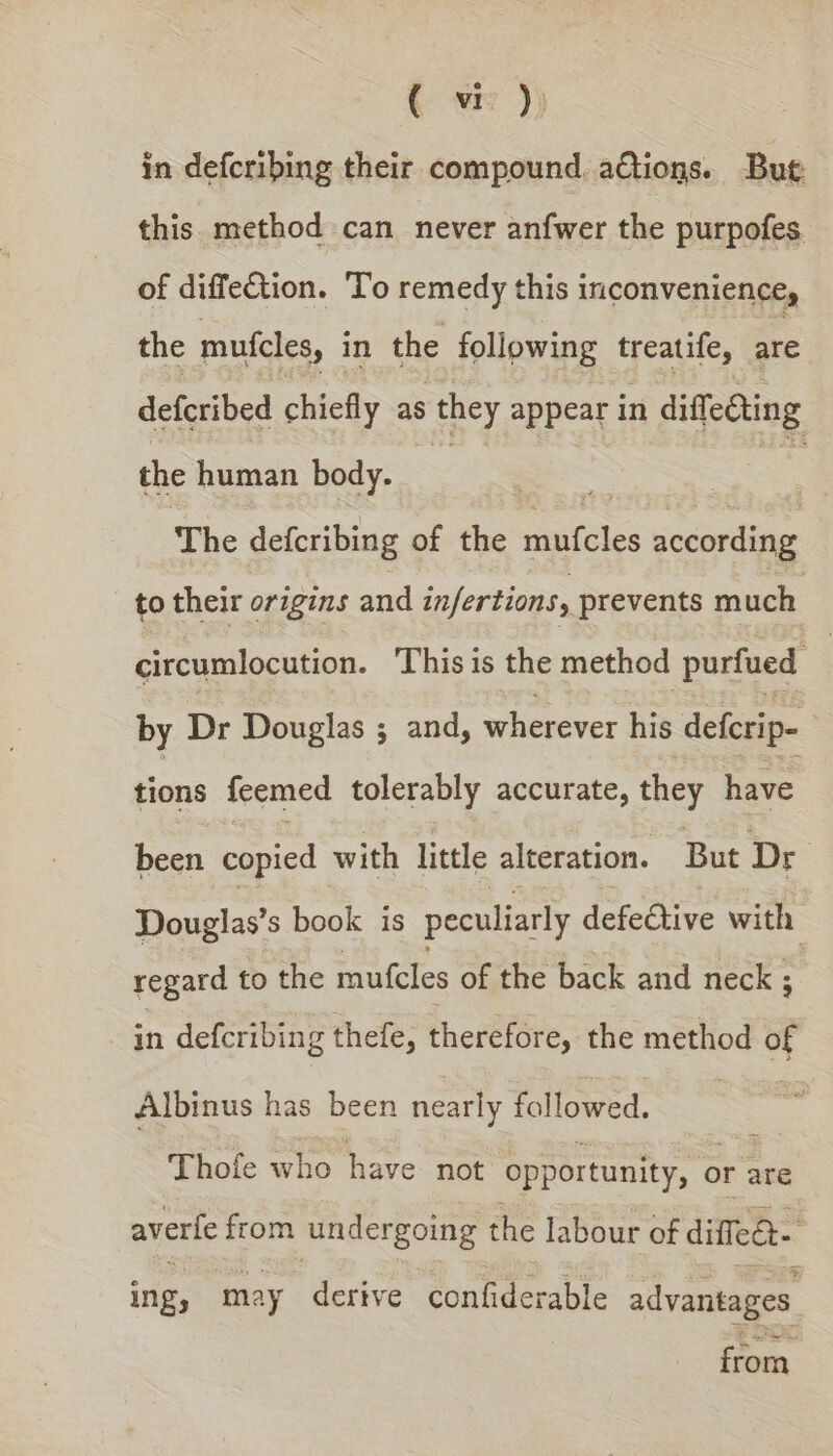 ( wr )) in defcribing their compound. aCtions. Bue. this method can never anfwer the purpofes of diffection. To remedy this inconvenience, the mufcles, in the following treatife, ie defcribed chiefly as they appear in diffedting the human body. SE = The defcribing of the mufcles sccaetine to their origins and infertions, prevents much circumlocution. This is the method ‘purfued by Dr Douglas ; and, wherever his defcrip- tions feemed tolerably accurate, they have been copied with little alteration. But Dr Douglas’s book is peculiarly defective rete regard to the mufcles of the back and neck ; ; in defcribing thefe, therefore, the method of Albinus has been nearly followed. Thofe who have not opportunity, or ate averfe from undergoing the labour of diffeét- ing, may derive confiderable advantages from,