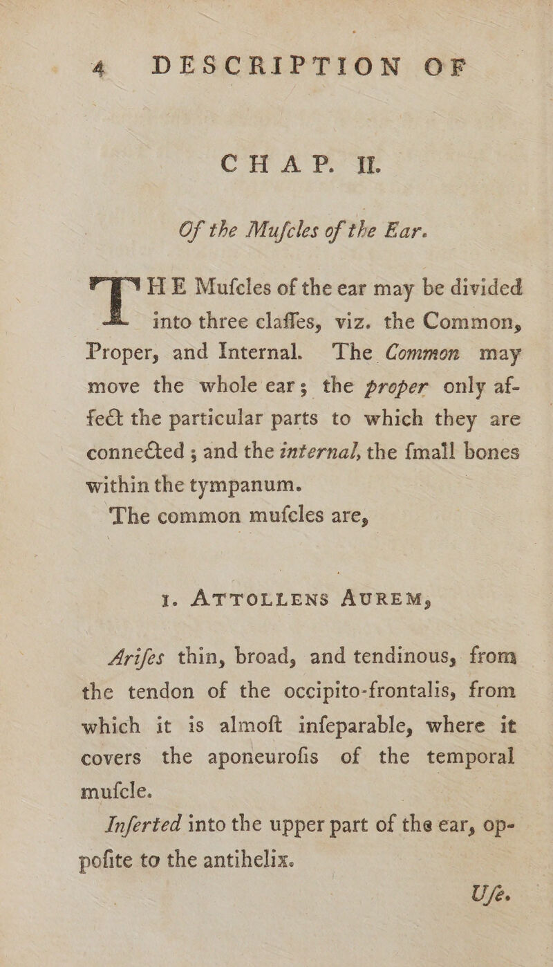 CHA Pt Of the Mufcles of the Ear. /YH E Mufcles of the ear may be divided into three claffes, viz. the Common, Proper, and Internal. The Common may move the whole ear; the proper only af- fect the particular parts to which they are conne€ted ; and the internal, the {mall bones within the tympanum. | The common mutfcles are, 1. ATTOLLENS AUREM, Arifes thin, broad, and tendinous, from the tendon of the occipito-frontalis, from which it is almoft infeparable, where it covers the aponeurofis of the temporal muicle. . | Inferted into the upper part of the ear, op- pofite to the antihelix.