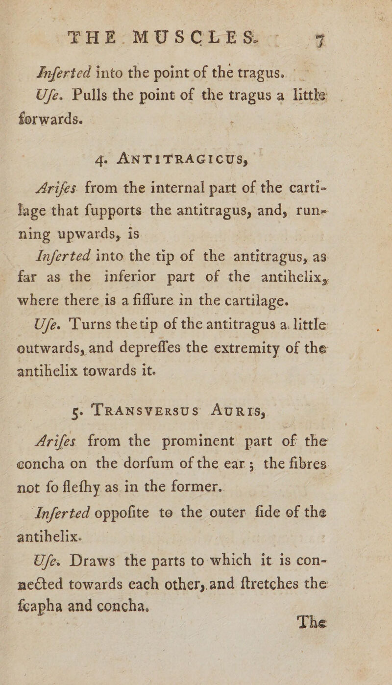 Inferted into the point of the tragus. Ufe. Pulls the point of the tragus a little | forwards. 4. ANTITRAGICUS, Arifes. from the internal part of the carti- - lage that fupports the antitragus, and, run- ning upwards, is Inferted into the tip of the antitragus, as _ far as the inferior part of the antihelix,. where there is a fiffure in the cartilage. Use. Turns thetip of the antitragus a. little outwards, and depreffes the extremity of the antihelix towards it. 5. TRANSVERSUS AURIS, _ Arifes from the prominent part of the eoncha on the dorfum of the ear; the fibres not fo flefhy.as in the former. Inferted oppofite to the outer fide of the antihelix. Ufe. Draws the parts to which it is con- nected towards each other,.and {tretches the fcapha and concha.