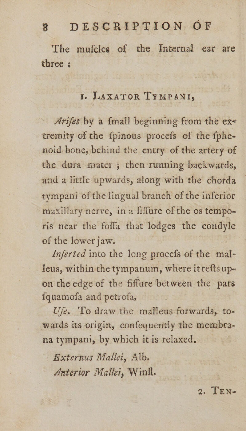 The mufcles of the Internal ear are three : 1. LaxatTor TyMPAnyr, Arifes by a {mall beginning from the ex tremity of the {pinous procefs of the fphe- noid, bone, behind the entry of the artery of the dura mater ; then running backwards, and a little upwards, along with the chorda tympani of the lingual branch of the inferior maxillary nerve, in a fiffure of the os tempo- ris near the foffa that lodges the condyle of the lower jaw. | Inferted into the long procefs of the mal- leus, within the tympanum, where itrefts up- on the edge of the fiffure between the pars {quamofa and petrofa, Use. To draw the malleus forwards, to- wards its origin, confequently the membra- na tympani, by which itis relaxed. Externus Mallei, Alb. Anterior Mallei, Winll. 2. TEn-