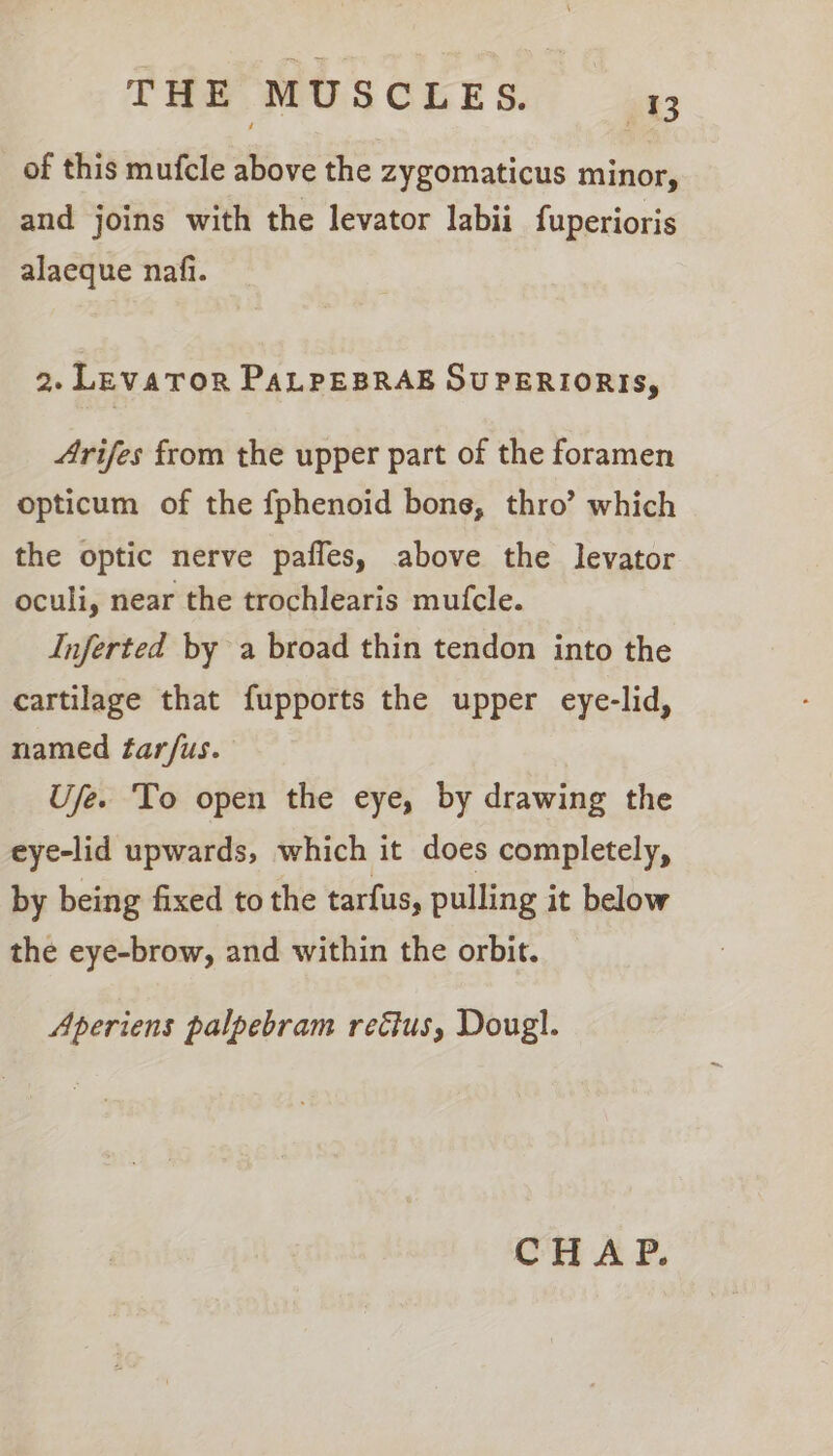 of this mufcle above the zygomaticus minor, and joins with the levator labii fuperioris alaeque nafi. 2. LevaTOR PaALPEBRAE SUPERIORIS, Arifes from the upper part of the foramen opticum of the fphenoid bone, thro’ which the optic nerve paffes, above the levator oculi, near the trochlearis mufcle. Inferted by a broad thin tendon into the cartilage that fupports the upper eye-lid, named tarfus. Ufe. To open the eye, by drawing the eye-lid upwards, which it does completely, by being fixed to the tarfus, pulling it below the eye-brow, and within the orbit. Aperiens palpebram rectus, Dougl.