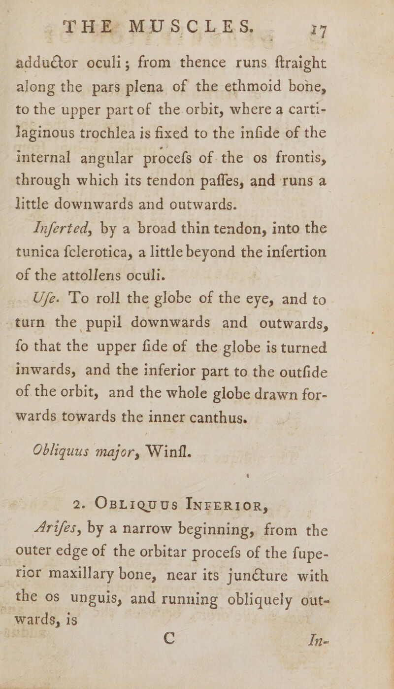adductor oculi; from thence runs ftraight along the pars plena of the ethmoid bone, to the upper part of the orbit, where a carti- Jaginous trochlea is fixed to the infide of the internal angular procefs of the os frontis, through which its tendon paffes, and runs a little downwards and outwards. Inferted, by a broad thin tendon, into the tunica fclerotica, a little beyond the infertion of the attollens oculi. Ufe. To roll the globe of the eye, and to -turn the pupil downwards and outwards, fo that the upper fide of the globe is turned inwards, and the inferior part to the outfide of the orbit, and the whole globe drawn for- wards towards the inner canthus. Obliquus major, Winil. 2. Osriguus INFERIOR, Arifes, by a narrow beginning, from the outer edge of the orbitar procefs of the fupe- _ Mor maxillary bone, near its junéture with _ the os unguis, and Tunning obliquely out- _ wards, is | C In-