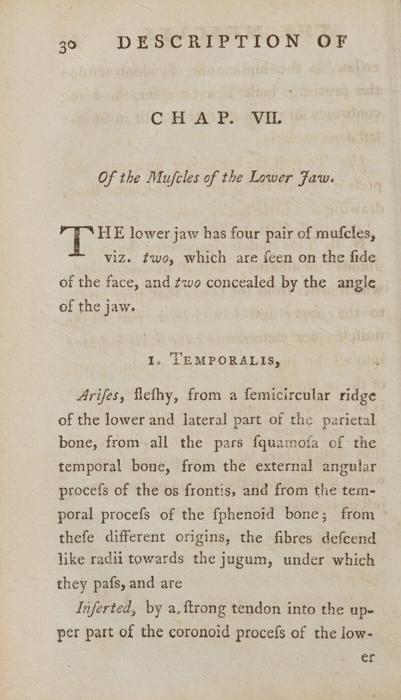CH APS VEL Of the Mufcles of the Lower Jaw. fs HE lower jaw has four pair of mufcles, viz. #wo, which are féen on the fide of the face, and ¢wo concealed by the angle of the jaw. 1, TEMPORALIS, Arifes, flefhy, from a femicircular ridge of the lower and lateral part of the parietal bone, from.all the pars fquamofa of the temporal bone, from the external angular procefs of the os frontis, and from the tem- poral procefs of the fphenoid bone; from — thefe different origins, the fibres defcend like radii towards the jugum, under which they pafs, and are Inferted, by a, {trong tendon into the up- per part of the coronoid procefs of the low- er