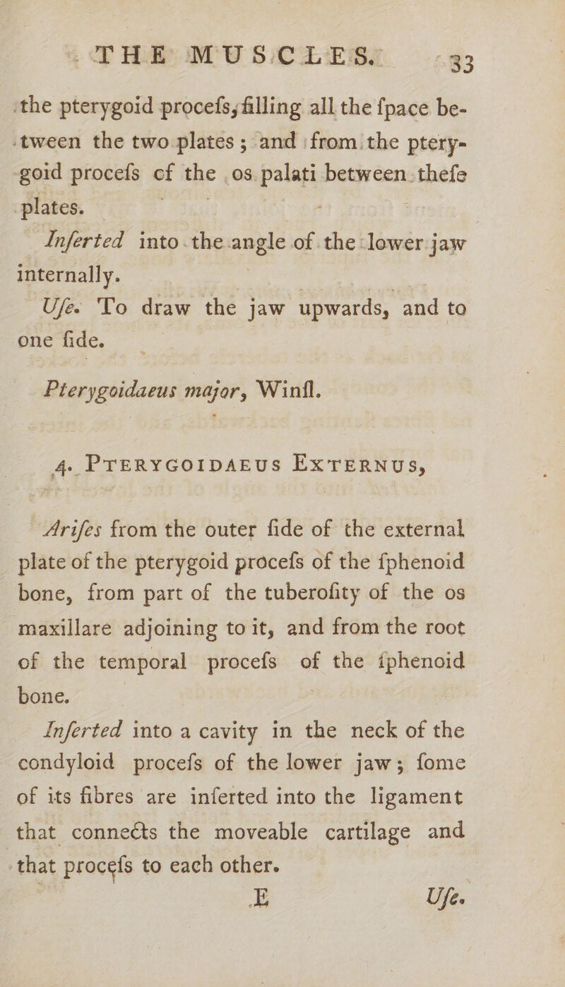 ‘the pterygoid procefs, filling all the {pace be- ‘tween the two plates ; and ‘from the ptery- -goid procefs of the os. palati between. thefe plates. Inferted into.the angle of the lower jaw internally. ) | Ufee To draw the jaw upwards, and to one fide. Pterygoidaeus major, Winll. 4. PTERYGOIDAEUS EXTERNUs, Arifes from the outer fide of the external plate of the pterygoid procefs of the fphenoid bone, from part of the tuberofity of the os maxillare adjoining to it, and from the root of the temporal procefs of the iphenoid bone. Inferted into a cavity in the neck of the condyloid procefs of the lower jaw; fome of its fibres are inferted into the ligament that connects the moveable cartilage and that procefs to each other. E Ufe.
